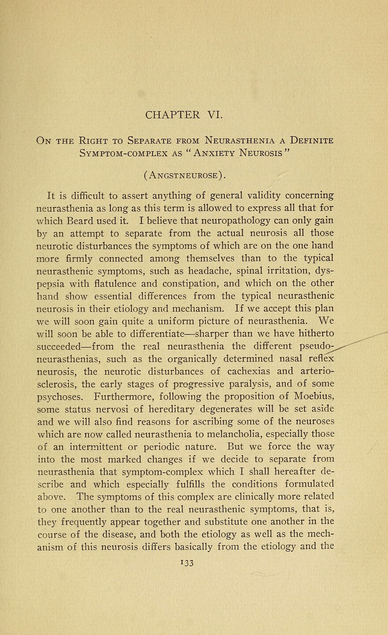 CHAPTER VI. On the Right to Separate from Neurasthenia a Definite Symptom-complex as  Anxiety Neurosis  ( Angstneurose) . It is difficult to assert anything of general validity concerning neurasthenia as long as this term is allowed to express all that for which Beard used it. I believe that neuropathology can only gain by an attempt to separate from the actual neurosis all those neurotic disturbances the symptoms of which are on the one hand more firmly connected among themselves than to the typical neurasthenic symptoms, such as headache, spinal irritation, dys- pepsia with flatulence and constipation, and which on the other hand show essential differences from the typical neurasthenic neurosis in their etiology and mechanism. If we accept this plan we will soon gain quite a uniform picture of neurasthenia. We will soon be able to differentiate—sharper than we have hitherto succeeded—from the real neurasthenia the different pseud(>, neurasthenias, such as the organically determined nasal reflex neurosis, the neurotic disturbances of cachexias and arterio- sclerosis, the early stages of progressive paralysis, and of some psychoses. Furthermore, following the proposition of Moebius, some status nervosi of hereditary degenerates will be set aside and we will also find reasons for ascribing some of the neuroses which are now called neurasthenia to melancholia, especially those of an intermittent or periodic nature. But we force the way into the most marked changes if we decide to separate from neurasthenia that symptom-complex which I shall hereafter de- scribe and which especially fulfills the conditions formulated above. The symptoms of this complex are clinically more related to one another than to the real neurasthenic symptoms, that is, they frequently appear together and substitute one another in the course of the disease, and both the etiology as well as the mech- anism of this neurosis differs basically from the etiology and the