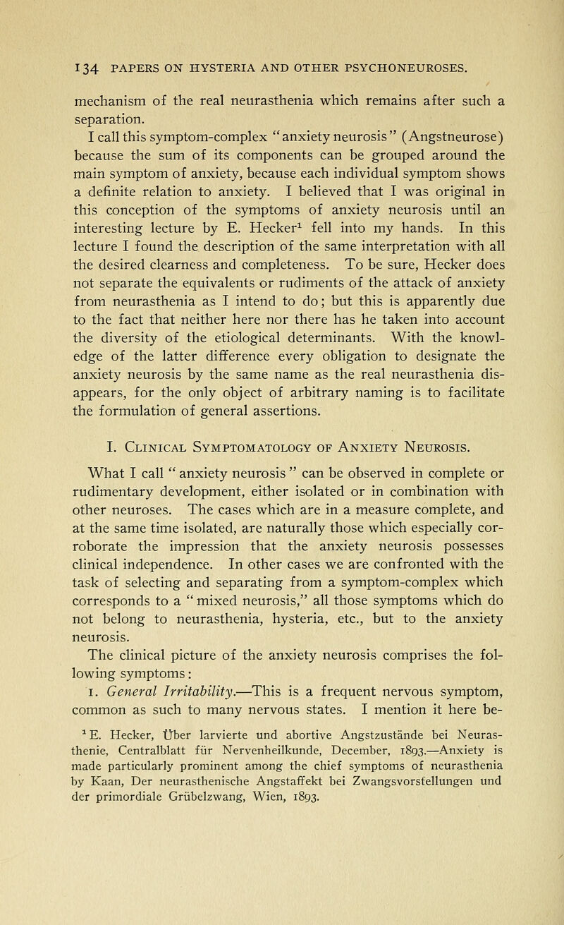 mechanism of the real neurasthenia which remains after such a separation. I call this symptom-complex  anxiety neurosis  ( Angstneurose) because the sum of its components can be grouped around the main symptom of anxiety, because each individual symptom shows a definite relation to anxiety. I believed that I was original in this conception of the symptoms of anxiety neurosis until an interesting lecture by E. Hecker^ fell into my hands. In this lecture I found the description of the same interpretation with all the desired clearness and completeness. To be sure, Hecker does not separate the equivalents or rudiments of the attack of anxiety from neurasthenia as I intend to do; but this is apparently due to the fact that neither here nor there has he taken into account the diversity of the etiological determinants. With the knowl- edge of the latter difference every obligation to designate the anxiety neurosis by the same name as the real neurasthenia dis- appears, for the only object of arbitrary naming is to facilitate the formulation of general assertions. I. Clinical Symptomatology of Anxiety Neurosis. What I call  anxiety neurosis  can be observed in complete or rudimentary development, either isolated or in combination with other neuroses. The cases which are in a measure complete, and at the same time isolated, are naturally those which especially cor- roborate the impression that the anxiety neurosis possesses clinical independence. In other cases we are confronted with the task of selecting and separating from a symptom-complex which corresponds to a  mixed neurosis, all those symptoms which do not belong to neurasthenia, hysteria, etc., but to the anxiety neurosis. The clinical picture of the anxiety neurosis comprises the fol- lowing symptoms: I. General Irritability.—This is a frequent nervous symptom, common as such to many nervous states. I mention it here be- ^ E. Hecker, tjber larvierte und abortive Angstzustande bei Neuras- thenia, Centralblatt fiir Nervenheilkunde, December, 1893.—Anxiety is made particularly prominent among the chief symptoms of neurasthenia by Kaan, Der neurasthenische Angstafifekt bei Zwangsvorsfellungen und der primordiale Griibelzwang, Wien, 1893.