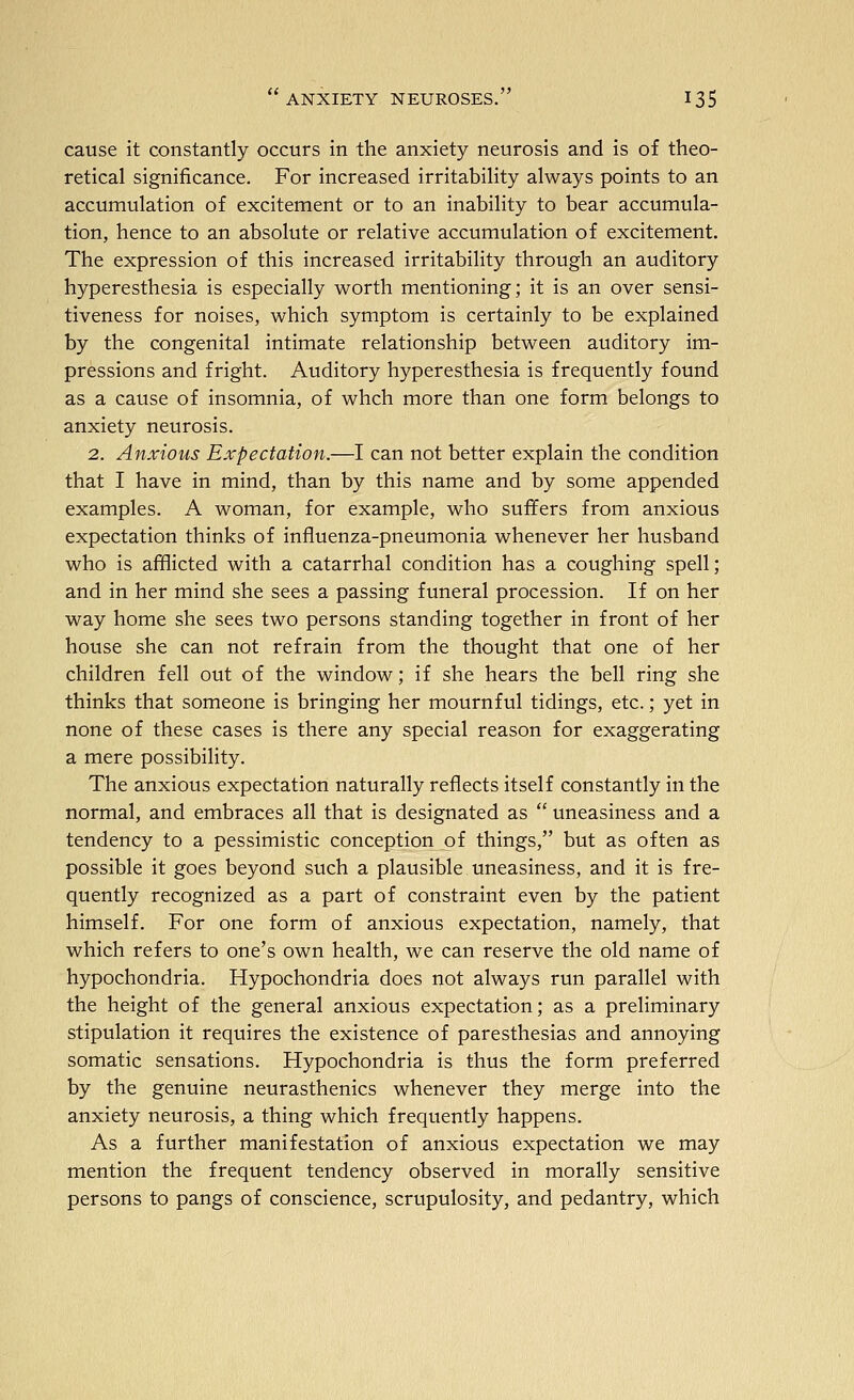 cause it constantly occurs in the anxiety neurosis and is of theo- retical significance. For increased irritability always points to an accumulation of excitement or to an inability to bear accumula- tion, hence to an absolute or relative accumulation of excitement. The expression of this increased irritability through an auditory hyperesthesia is especially worth mentioning; it is an over sensi- tiveness for noises, which symptom is certainly to be explained by the congenital intimate relationship between auditory im- pressions and fright. Auditory hyperesthesia is frequently found as a cause of insomnia, of whch more than one form belongs to anxiety neurosis. 2. Anxious Expectation.—I can not better explain the condition that I have in mind, than by this name and by some appended examples. A woman, for example, who suffers from anxious expectation thinks of influenza-pneumonia whenever her husband who is afflicted with a catarrhal condition has a coughing spell; and in her mind she sees a passing funeral procession. If on her way home she sees two persons standing together in front of her house she can not refrain from the thought that one of her children fell out of the window; if she hears the bell ring she thinks that someone is bringing her mournful tidings, etc.; yet in none of these cases is there any special reason for exaggerating a mere possibility. The anxious expectation naturally reflects itself constantly in the normal, and embraces all that is designated as  uneasiness and a tendency to a pessimistic conception of things, but as often as possible it goes beyond such a plausible uneasiness, and it is fre- quently recognized as a part of constraint even by the patient himself. For one form of anxious expectation, namely, that which refers to one's own health, we can reserve the old name of hypochondria. Hypochondria does not always run parallel with the height of the general anxious expectation; as a preliminary stipulation it requires the existence of paresthesias and annoying somatic sensations. Hypochondria is thus the form preferred by the genuine neurasthenics whenever they merge into the anxiety neurosis, a thing which frequently happens. As a further manifestation of anxious expectation we may mention the frequent tendency observed in morally sensitive persons to pangs of conscience, scrupulosity, and pedantry, which