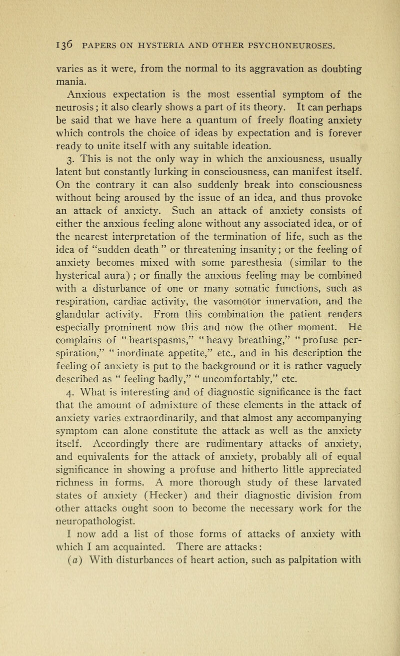 varies as it were, from the normal to its aggravation as doubting mania. Anxious expectation is the most essential symptom of the neurosis; it also clearly shows a part of its theory. It can perhaps be said that we have here a quantum of freely floating anxiety which controls the choice of ideas by expectation and is forever ready to unite itself with any suitable ideation. 3. This is not the only way in which the anxiousness, usually latent but constantly lurking in consciousness, can manifest itself. On the contrary it can also suddenly break into consciousness without being aroused by the issue of an idea, and thus provoke an attack of anxiety. Such an attack of anxiety consists of either the anxious feeling alone without any associated idea, or of the nearest interpretation of the termination of life, such as the idea of sudden death or threatening insanity; or the feeling of anxiety becomes mixed with some paresthesia (similar to the hysterical aura) ; or finally the anxious feeling may be combined with a disturbance of one or many somatic functions, such as respiration, cardiac activity, the vasomotor innervation, and the glandular activity. From this combination the patient renders especially prominent now this and now the other moment. He complains of  heartspasms,  heavy breathing,  profuse per- spiration,  inordinate appetite, etc., and in his description the feeling of anxiety is put to the background or it is rather vaguely described as  feeling badly,  uncomfortably, etc. 4. What is interesting and of diagnostic significance is the fact that the amount of admixture of these elements in the attack of anxiety varies extraordinarily, and that almost any accompanying symptom can alone constitute the attack as well as the anxiety itself. Accordingly there are rudimentary attacks of anxiety, and equivalents for the attack of anxiety, probably all of equal significance in showing a profuse and hitherto little appreciated richness in forms. A more thorough study of these larvated states of anxiety (Hecker) and their diagnostic division from other attacks ought soon to become the necessary work for the neuropathologist. I now add a list of those forms of attacks of anxiety with which I am acquainted. There are attacks: (a) With disturbances of heart action, such as palpitation with