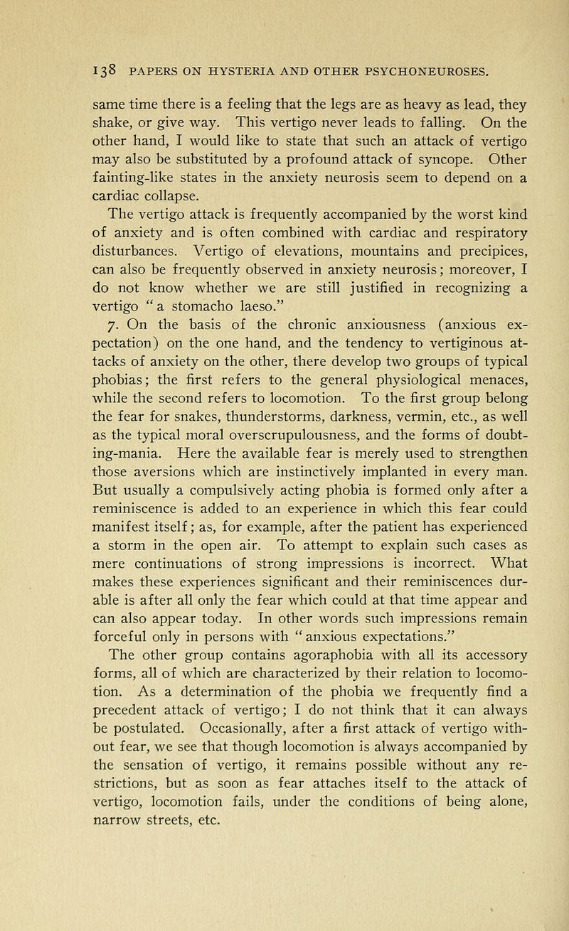 same time there is a feeling that the legs are as heavy as lead, they shake, or give way. This vertigo never leads to falling. On the other hand, I would like to state that such an attack of vertigo may also be substituted by a profound attack of syncope. Other fainting-like states in the anxiety neurosis seem to depend on a cardiac collapse. The vertigo attack is frequently accompanied by the worst kind of anxiety and is often combined with cardiac and respiratory disturbances. Vertigo of elevations, mountains and precipices, can also be frequently observed in anxiety neurosis; moreover, I do not know whether we are still justified in recognizing a vertigo  a stomacho laeso. 7. On the basis of the chronic anxiousness (anxious ex- pectation) on the one hand, and the tendency to vertiginous at- tacks of anxiety on the other, there develop two groups of typical phobias; the first refers to the general physiological menaces, while the second refers to locomotion. To the first group belong the fear for snakes, thunderstorms, darkness, vermin, etc., as well as the typical moral overscrupulousness, and the forms of doubt- ing-mania. Here the available fear is merely used to strengthen those aversions which are instinctively implanted in every man. But usually a compulsively acting phobia is formed only after a reminiscence is added to an experience in which this fear could manifest itself; as, for example, after the patient has experienced a storm in the open air. To attempt to explain such cases as mere continuations of strong impressions is incorrect. What makes these experiences significant and their reminiscences dur- able is after all only the fear which could at that time appear and can also appear today. In other words such impressions remain forceful only in persons with  anxious expectations. The other group contains agoraphobia with all its accessory forms, all of which are characterized by their relation to locomo- tion. As a determination of the phobia we frequently find a precedent attack of vertigo; I do not think that it can always be postulated. Occasionally, after a first attack of vertigo with- out fear, we see that though locomotion is always accompanied by the sensation of vertigo, it remains possible without any re- strictions, but as soon as fear attaches itself to the attack of vertigo, locomotion fails, under the conditions of being alone, narrow streets, etc.