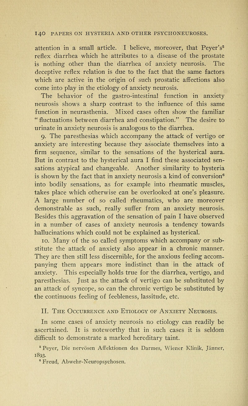 attention in a small article. I believe, moreover, that Peyer's^ reflex diarrhea which he attributes to a disease of the prostate is nothing other than the diarrhea of anxiety neurosis. The deceptive reflex relation is due to the fact that the same factors which are active in the origin of such prostatic affections also come into play in the etiology of anxiety neurosis. The behavior of the gastro-intestinal function in anxiety neurosis shows a sharp contrast to the influence of this same function in neurasthenia. Mixed cases often show the familiar  fluctuations between diarrhea and constipation. The desire to urinate in anxiety neurosis is analogous to the diarrhea. 9. The paresthesias which accompany the attack of vertigo or anxiety are interesting because they associate themselves into a firm sequence, similar to the sensations of the hysterical aura. But in contrast to the hysterical aura I find these associated sen- sations atypical and changeable. Another similarity to hysteria is shown by the fact that in anxiety neurosis a kind of conversion® into bodily sensations, as for example into rheumatic muscles, takes place which otherwise can be overlooked at one's pleasure. A large number of so called rheumatics, who are moreover demonstrable as such, really suffer from an anxiety neurosis. Besides this aggravation of the sensation of pain I have observed in a number of cases of anxiety neurosis a tendency towards hallucinations which could not be explained as hysterical. 10. Many of the so called symptoms which accompany or sub- stitute the attack of anxiety also appear in a chronic manner. They are then still less discernible, for the anxious feeling accom- panying them appears more indistinct than in the attack of anxiety. This especially holds true for the diarrhea, vertigo, and paresthesias. Just as the attack of vertigo can be substituted by an attack of syncope, so can the chronic vertigo be substituted by the continuous feeling of feebleness, lassitude, etc. 11. The Occurrence and Etiology of Anxiety Neurosis. In some cases of anxiety neurosis no etiology can readily be ascertained. It is noteworthy that in such cases it is seldom difficult to demonstrate a marked hereditary taint. ° Peyer, Die nervosen Afifektionen des Darmes, ¥/iener Klinik, Janner, 1893.  Freud, Abwehr-Neuropsychosen.