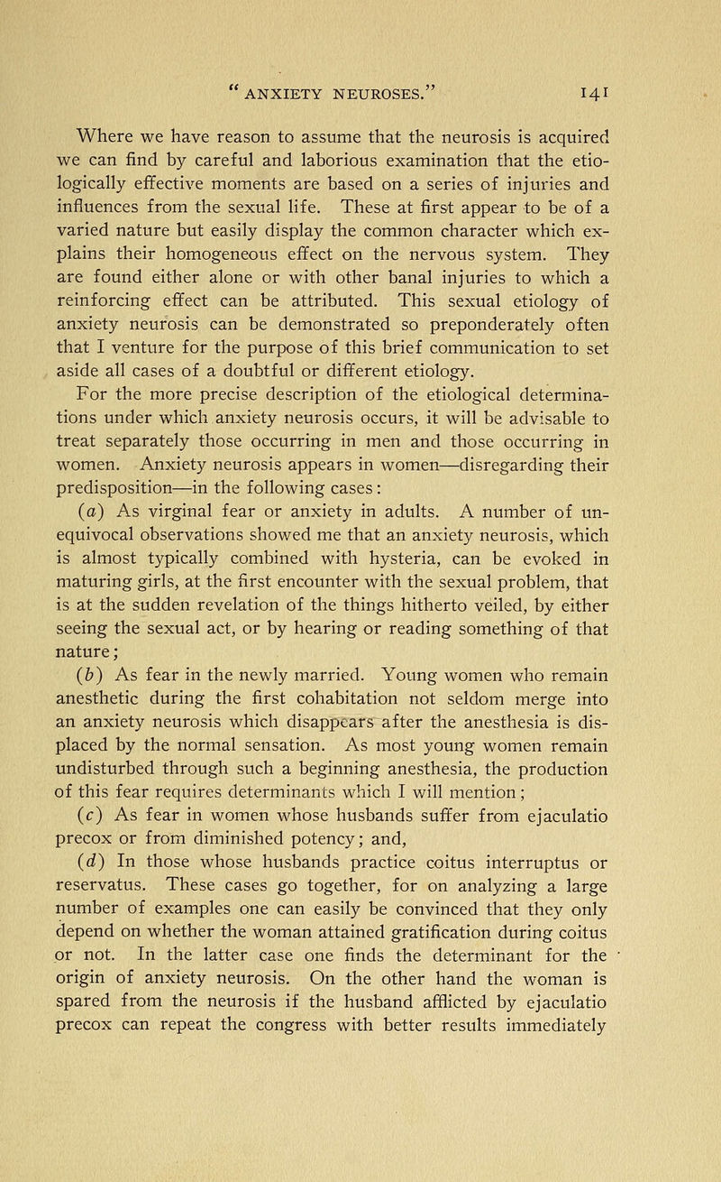Where we have reason to assume that the neurosis is acquired we can find by careful and laborious examination that the etio- logically effective moments are based on a series of injuries and influences from the sexual life. These at first appear to be of a varied nature but easily display the common character which ex- plains their homogeneous effect on the nervous system. They are found either alone or with other banal injuries to which a reinforcing effect can be attributed. This sexual etiology of anxiety neurosis can be demonstrated so preponderately often that I venture for the purpose of this brief communication to set aside all cases of a doubtful or different etiology. For the more precise description of the etiological determina- tions under which anxiety neurosis occurs, it will be advisable to treat separately those occurring in men and those occurring in women. Anxiety neurosis appears in women—disregarding their predisposition—in the following cases: (a) As virginal fear or anxiety in adults. A number of un- equivocal observations showed me that an anxiety neurosis, which is almost typically combined with hysteria, can be evoked in maturing girls, at the first encounter with the sexual problem, that is at the sudden revelation of the things hitherto veiled, by either seeing the sexual act, or by hearing or reading something of that nature; (b) As fear in the newly married. Young women who remain anesthetic during the first cohabitation not seldom merge into an anxiety neurosis which disappears after the anesthesia is dis- placed by the normal sensation. As most young women remain undisturbed through such a beginning anesthesia, the production of this fear requires determinants which I will mention; (c) As fear in women whose husbands suffer from ejaculatio precox or from diminished potency; and, (d) In those whose husbands practice coitus interruptus or reservatus. These cases go together, for on analyzing a large number of examples one can easily be convinced that they only depend on whether the woman attained gratification during coitus or not. In the latter case one finds the determinant for the origin of anxiety neurosis. On the other hand the woman is spared from the neurosis if the husband afflicted by ejaculatio precox can repeat the congress with better results immediately
