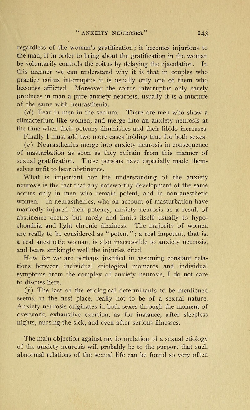 regardless of the woman's gratification; it becomes injurious to the man, if in order to bring about the gratification in the woman be voluntarily controls the coitus by delaying the ejaculation. In this manner we can understand why it is that in couples who practice coitus interruptus it is usually only one of them who becomes afflicted. Moreover the coitus interruptus only rarely produces in man a pure anxiety neurosis, usually it is a mixture of the same with neurasthenia. (d) Fear in men in the senium. There are men who show a climacterium like women, and merge into a'n anxiety neurosis at the time when their potency diminishes and their libido increases. Finally I must add two more cases holding true for both sexes: (e) Neurasthenics merge into anxiety neurosis in consequence of masturbation as soon as they refrain from this manner of sexual gratification. These persons have especially made them- selves unfit to bear abstinence. What is important for the understanding of the anxiety neurosis is the fact that any noteworthy development of the same occurs only in men who remain potent, and in non-anesthetic women. In neurasthenics, who on account of masturbation have markedly injured their potency, anxiety neurosis as a result of abstinence occurs but rarely and limits itself usually to hypo- chondria and light chronic dizziness. The majority of women are really to be considered as  potent; a real impotent, that is, a real anesthetic woman, is also inaccessible to anxiety neurosis, and bears strikingly well the injuries cited. How far we are perhaps justified in assuming constant rela- tions between individual etiological moments and individual symptoms from the complex of anxiety neurosis, I do not care to discuss here. (/) The last of the etiological determinants to be mentioned seems, in the first place, really not to be of a sexual nature. Anxiety neurosis originates in both sexes through the moment of overwork, exhaustive exertion, as for instance, after sleepless nights, nursing the sick, and even after serious illnesses. The main objection against my formulation of a sexual etiology of the anxiety neurosis will probably be to the purport that such abnormal relations of the sexual life can be found so very often