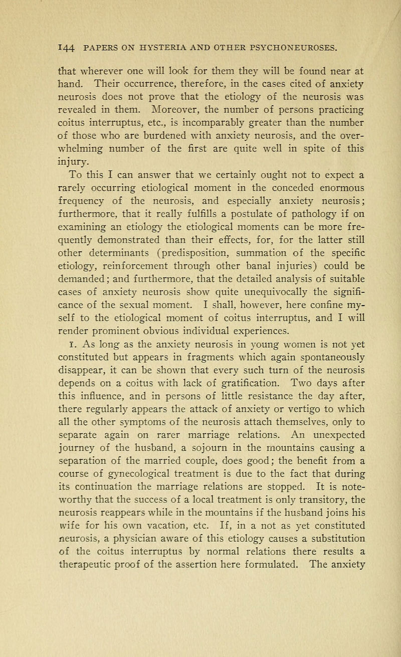 that wherever one will look for them they will be found near at hand. Their occurrence, therefore, in the cases cited of anxiety neurosis does not prove that the etiology' of the neurosis was revealed in them. Moreover, the number of persons practicing coitus interruptus, etc., is incomparably greater than the number of those who are burdened with anxiety neurosis, and the over- whelming number of the first are quite well in spite of this injury. To this I can answer that we certainly ought not to expect a rarely occurring etiological moment in the conceded enormous frequency of the neurosis, and especially anxiety neurosis; furthermore, that it really fulfills a postulate of pathology if on examining an etiology the etiological moments can be more fre- quently demonstrated than their effects, for, for the latter still other determinants (predisposition, summation of the specific etiolog}^, reinforcement through other banal injuries) could be demanded; and furthermore, that the detailed analysis of suitable cases of anxiety neurosis show quite unequivocally the signifi- cance of the sexual moment. I shall, however, here confine my- self to the etiological moment of coitus interruptus, and I will render prominent obvious individual experiences. I. As long as the anxiety neurosis in young women is not yet constituted but appears in fragments which again spontaneously disappear, it can be shown that every such turn of the neurosis depends on a coitus with lack of gratification. Two days after this influence, and in persons of little resistance the day after, there regularly appears the attack of anxiety or vertigo to which all the other symptoms of the neurosis attach themselves, only to separate again on rarer marriage relations. An unexpected journey of the husband, a sojourn in the mountains causing a separation of the married couple, does good; the benefit from a course of gynecological treatment is due to the fact that during its continuation the marriage relations are stopped. It is note- worthy that the success of a local treatment is only transitory, the neurosis reappears while in the mountains if the husband joins his tvife for his own vacation, etc. If, in a not as yet constituted neurosis, a physician aware of this etiology causes a substitution of the coitus interruptus by normal relations there results a therapeutic proof of the assertion here formulated. The anxiety