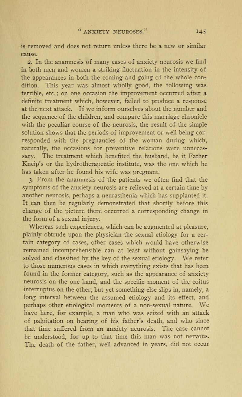 is removed and does not return unless there be a new or similar cause. 2. In the anamnesis of many cases of anxiety neurosis we find in both men and women a striking fluctuation in the intensity of the appearances in both the coming and going of the whole con- dition. This year was almost wholly good, the following was terrible, etc.; on one occasion the improvement occurred after a definite treatment which, however, failed to produce a response at the next attack. If we inform ourselves about the number and the sequence of the children, and compare this marriage chronicle with the peculiar course of the neurosis, the result of the simple solution shows that the periods of improvement or well being cor- responded with the pregnancies of the woman during which, naturally, the occasions for preventive relations were unneces- sary. The treatment which benefited the husband, be it Father Kneip's or the hydrotherapeutic institute, was the one which he has taken after he found his wife was pregnant. 3. From the anamnesis of the patients we often find that the symptoms of the anxiety neurosis are relieved at a certain time by another neurosis, perhaps a neurasthenia which has supplanted it. It can then be regularly demonstrated that shortly before this change of the picture there occurred a corresponding change in the form of a sexual injury. Whereas such experiences, which can be augmented at pleasure, plainly obtrude upon the physician the sexual etiology for a cer- tain categor}- of cases, other cases vrhich would have otherwise remained incomprehensible can at least without gainsaying be solved and classified by the key of the sexual etiolog}'. We refer to those numerous cases in which ever}1:hing exists that has been found in the former category, such as the appearance of anxiety neurosis on the one hand, and the specific moment of the coitus interruptus on the other, but yet something else slips in, namely, a long inter\-al between the assumed etiology- and its effect, and perhaps other etiological moments of a non-sexual nature. We have here, for example, a man who was seized with an attack of palpitation on hearing of his father's death, and who since that time suffered from an anxiet}^ neurosis. The case cannot be understood, for up to that time this man was not nervous. The death of the father, well advanced in years, did not occur