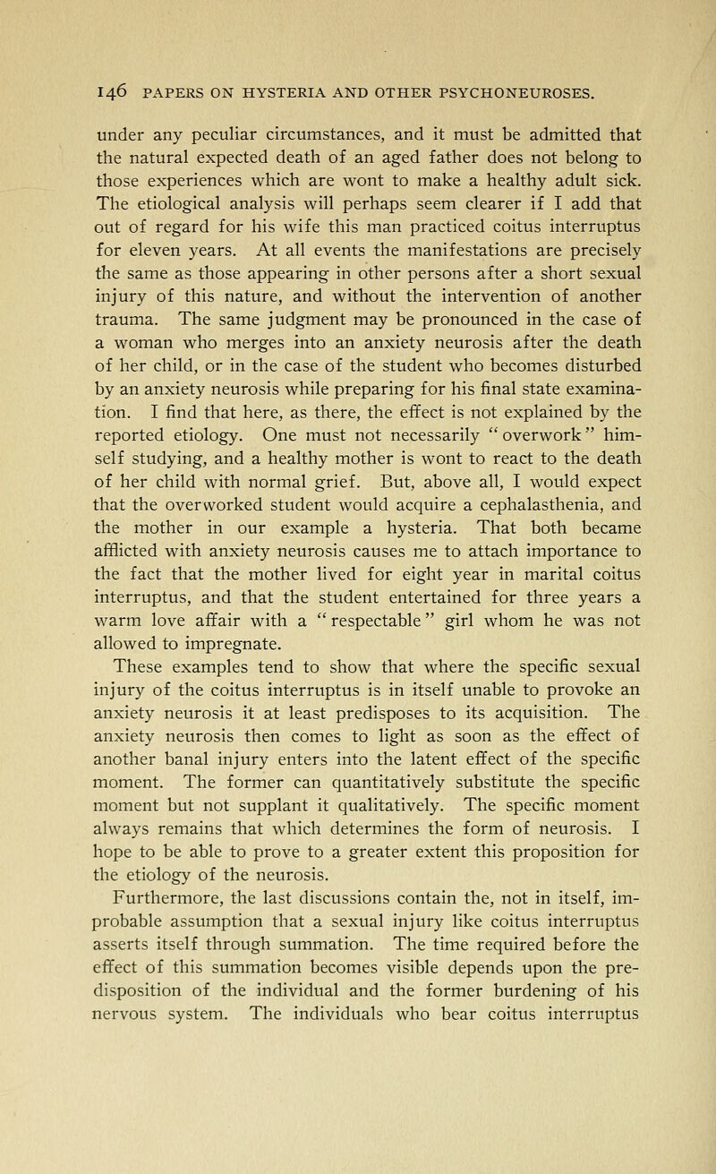 under any peculiar circumstances, and it must be admitted that the natural expected death of an aged father does not belong to those experiences which are wont to make a healthy adult sick. The etiological analysis will perhaps seem clearer if I add that out of regard for his wife this man practiced coitus interruptus for eleven years. At all events the manifestations are precisely the same as those appearing in other persons after a short sexual injury of this nature, and without the intervention of another trauma. The same judgment may be pronounced in the case of a woman who merges into an anxiety neurosis after the death of her child, or in the case of the student who becomes disturbed by an anxiety neurosis while preparing for his final state examina- tion. I find that here, as there, the effect is not explained by the reported etiology. One must not necessarily  overwork  him- self studying, and a healthy mother is wont to react to the death of her child with normal grief. But, above all, I would expect that the overworked student would acquire a cephalasthenia, and the mother in our example a hysteria. That both became afflicted with anxiety neurosis causes me to attach importance to the fact that the mother lived for eight year in marital coitus interruptus, and that the student entertained for three years a warm love affair with a  respectable girl whom he was not allowed to impregnate. These examples tend to show that where the specific sexual injury of the coitus interruptus is in itself unable to provoke an anxiety neurosis it at least predisposes to its acquisition. The anxiety neurosis then comes to light as soon as the effect of another banal injury enters into the latent effect of the specific moment. The former can quantitatively substitute the specific moment but not supplant it qualitatively. The specific moment always remains that which determines the form of neurosis. I hope to be able to prove to a greater extent this proposition for the etiology of the neurosis. Furthermore, the last discussions contain the, not in itself, im- probable assumption that a sexual injury like coitus interruptus asserts itself through summation. The time required before the effect of this summation becomes visible depends upon the pre- disposition of the individual and the former burdening of his nervous system. The individuals who bear coitus interruptus