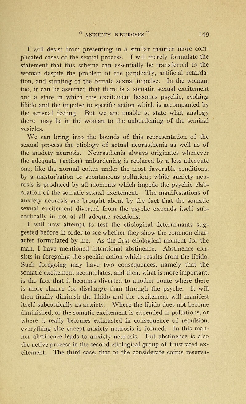 I will desist from presenting in a similar manner more com- plicated cases of the sexual process. I will merely formulate the statement that this scheme can essentially be transferred to the woman despite the problem of the perplexity, artificial retarda- tion, and stunting of the female sexual impulse. In the woman, too, it can be assumed that there is a somatic sexual excitement and a state in which this excitement becomes psychic, evoking libido and the impulse to specific action which is accompanied by the sensual feeling. But we are unable to state what analogy there may be in the woman to the unburdening of the seminal vesicles. We can bring into the bounds of this representation of the sexual process the etiology of actual neurasthenia as well as of the anxiety neurosis. Neurasthenia always originates whenever the adequate (action) unburdening is replaced by a less adequate one, like the normal coitus under the most favorable conditions, by a masturbation or spontaneous pollution; while anxiety neu- rosis is produced by all moments which impede the psychic elab- oration of the somatic sexual excitement. The manifestations of anxiety neurosis are brought about by the fact that the somatic sexual excitement diverted from the psyche expends itself sub- cortically in not at all adequte reactions. 1 will now attempt to test the etiological determinants sug- gested before in order to see whether they show the common char- acter formulated by me. As the first etiological moment for the man, I have mentioned intentional abstinence. Abstinence con- sists in foregoing the specific action which results from the libido. Such foregoing may have two consequences, namely that the somatic excitement accumulates, and then, what is more important, is the fact that it becomes diverted to another route where there is more chance for discharge than through the psyche. It will then finally diminish the libido and the excitement will manifest itself subcortically as anxiety. Where the libido does not become diminished, or the somatic excitement is expended in pollutions, or where it really becomes exhausted in consequence of repulsion, everything else except anxiety neurosis is formed. In this man- ner abstinence leads to anxiety neurosis. But abstinence is also the active process in the second etiological group of frustrated ex- citement. The third case, that of the considerate coitus reserva-