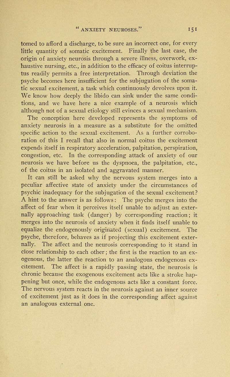 tomed to afford a discharge, to be sure an incorrect one, for every little quantity of somatic excitement. Finally the last case, the origin of anxiety neurosis through a severe illness, overwork, ex- haustive nursing, etc., in addition to the efficacy of coitus interrup- tus readily permits a free interpretation. Through deviation the psyche becomes here insufficient for the subjugation of the soma- tic sexual excitement, a task which continuously devolves upon it. We know how deeply the libido can sink under the same condi- tions, and we have here a nice example of a neurosis which although not of a sexual etiology still evinces a sexual mechanism. The conception here developed represents the symptoms of anxiety neurosis in a measure as a substitute for the omitted specific action to the sexual excitement. As a further corrobo- ration of this I recall that also in normal coitus the excitement expends itself in respiratory acceleration, palpitation, perspiration, congestion, etc. In the corresponding attack of anxiety of our neurosis we have before us the dyspnoea, the palpitation, etc., of the coitus in an isolated and aggravated manner. It can still be asked why the nervous system merges into a peculiar affective state of anxiety under the circumstances of psychic inadequacy for the subjugation of the sexual excitement? A hint to the answer is as follows: The psyche merges into the affect of fear when it perceives itself unable to adjust an exter- nally approaching task (danger) by corresponding reaction; it merges into the neurosis of anxiety when it finds itself unable to equalize the endogenously originated (sexual) excitement. The psyche, therefore, behaves as if projecting this excitement exter- nally. The affect and the neurosis corresponding to it stand in close relationship to each other; the first is the reaction to an ex- ogenous, the latter the reaction to an analogous endogenous ex- citement. The affect is a rapidly passing state, the neurosis is chronic because the exogenous excitement acts like a stroke hap- pening but once, while the endogenous acts like a constant force. The nervous system reacts in the neurosis against an inner source of excitement just as it does in the corresponding affect against an analogous external one.