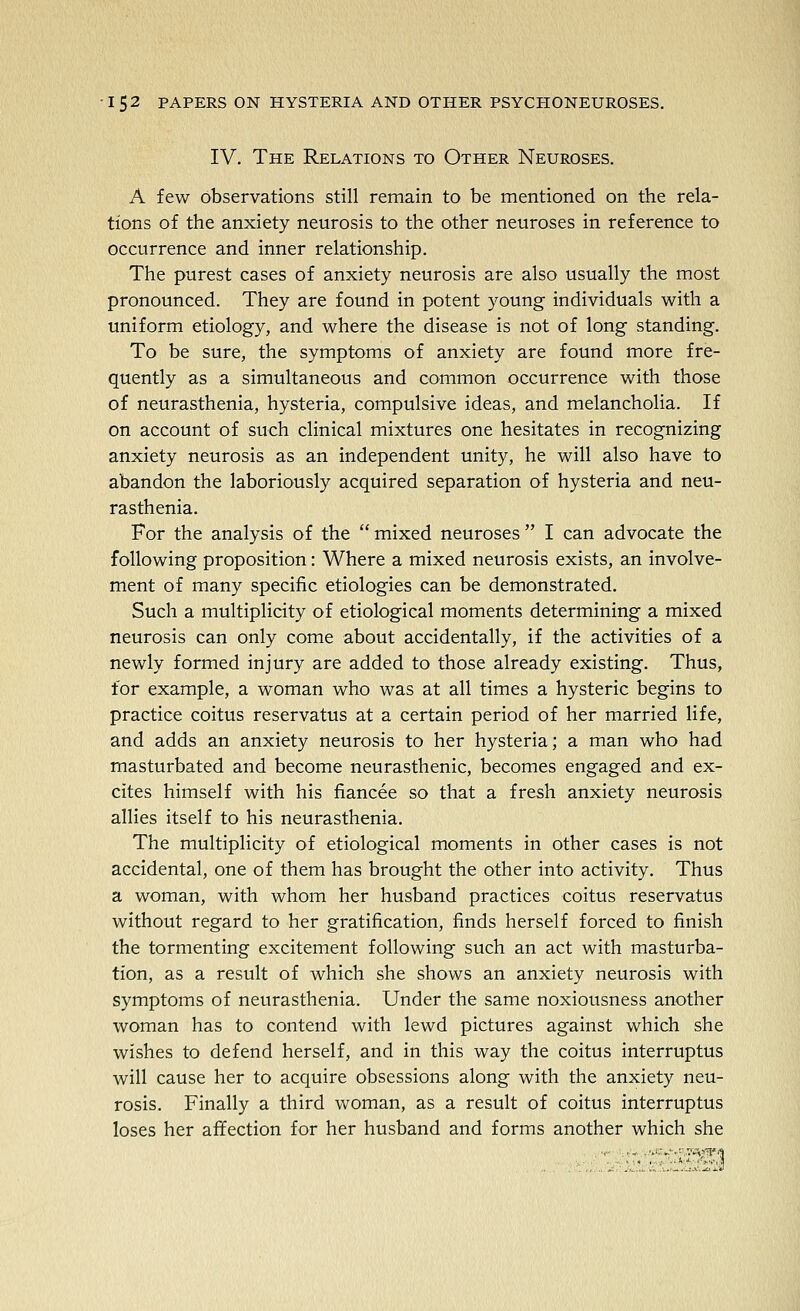 IV. The Relations to Other Neuroses. A few observations still remain to be mentioned on the rela- tions of the anxiety neurosis to the other neuroses in reference to occurrence and inner relationship. The purest cases of anxiety neurosis are also usually the most pronounced. They are found in potent young individuals with a uniform etiology, and where the disease is not of long standing. To be sure, the symptoms of anxiety are found more fre- quently as a simultaneous and common occurrence with those of neurasthenia, hysteria, compulsive ideas, and melancholia. If on account of such clinical mixtures one hesitates in recognizing anxiety neurosis as an independent unity, he will also have to abandon the laboriously acquired separation of hysteria and neu- rasthenia. For the analysis of the  mixed neuroses  I can advocate the following proposition: Where a mixed neurosis exists, an involve- ment of many specific etiologies can be demonstrated. Such a multiplicity of etiological moments determining a mixed neurosis can only come about accidentally, if the activities of a newly formed injury are added to those already existing. Thus, for example, a woman who was at all times a hysteric begins to practice coitus reservatus at a certain period of her married life, and adds an anxiety neurosis to her hysteria; a man who had masturbated and become neurasthenic, becomes engaged and ex- cites himself with his fiancee so that a fresh anxiety neurosis allies itself to his neurasthenia. The multiplicity of etiological moments in other cases is not accidental, one of them has brought the other into activity. Thus a woman, with whom her husband practices coitus reservatus without regard to her gratification, finds herself forced to finish the tormenting excitement following such an act with masturba- tion, as a result of which she shows an anxiety neurosis with symptoms of neurasthenia. Under the same noxiousness another woman has to contend with lewd pictures against which she wishes to defend herself, and in this way the coitus interruptus will cause her to acquire obsessions along with the anxiety neu- rosis. Finally a third woman, as a result of coitus interruptus loses her affection for her husband and forms another which she