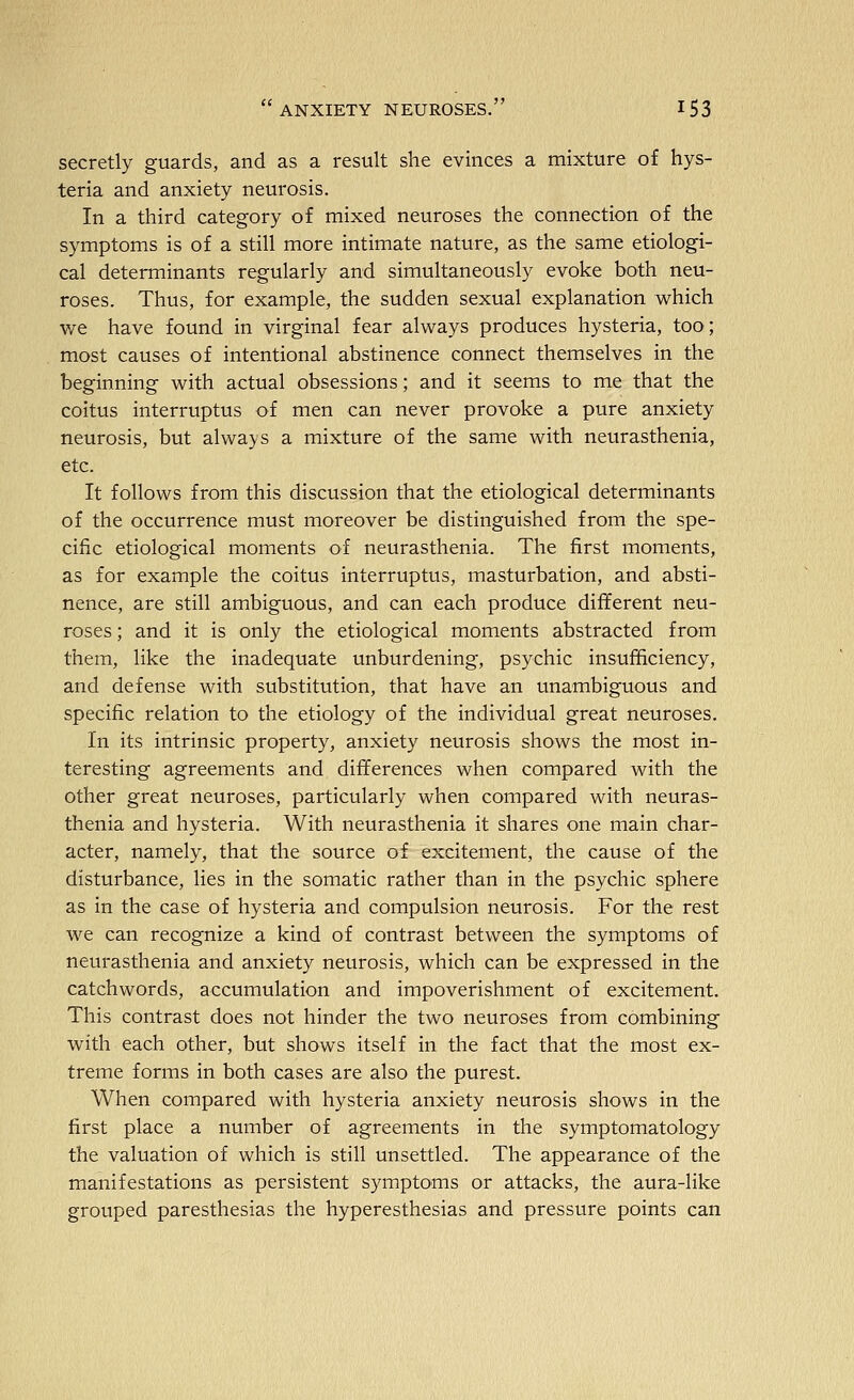 secretly guards, and as a result she evinces a mixture of hys- teria and anxiety neurosis. In a third category of mixed neuroses the connection of the symptoms is of a still more intimate nature, as the same etiologi- cal determinants regularly and simultaneously evoke both neu- roses. Thus, for example, the sudden sexual explanation which we have found in virginal fear always produces hysteria, too; most causes of intentional abstinence connect themselves in the beginning with actual obsessions; and it seems to me that the coitus interruptus of men can never provoke a pure anxiety neurosis, but always a mixture of the same with neurasthenia, etc. It follows from this discussion that the etiological determinants of the occurrence must moreover be distinguished from the spe- cific etiological moments of neurasthenia. The first moments, as for example the coitus interruptus, masturbation, and absti- nence, are still ambiguous, and can each produce different neu- roses ; and it is only the etiological moments abstracted from them, like the inadequate unburdening, psychic insufficiency, and defense with substitution, that have an unambiguous and specific relation to the etiology of the individual great neuroses. In its intrinsic property, anxiety neurosis shows the most in- teresting agreements and differences when compared with the other great neuroses, particularly when compared with neuras- thenia and hysteria. With neurasthenia it shares one main char- acter, namely, that the source of excitement, the cause of the disturbance, lies in the somatic rather than in the psychic sphere as in the case of hysteria and compulsion neurosis. For the rest we can recognize a kind of contrast between the symptoms of neurasthenia and anxiety neurosis, which can be expressed in the catchwords, accumulation and impoverishment of excitement. This contrast does not hinder the two neuroses from combining with each other, but shows itself in the fact that the most ex- treme forms in both cases are also the purest. When compared with hysteria anxiety neurosis shows in the first place a number of agreements in the symptomatology the valuation of which is still unsettled. The appearance of the manifestations as persistent symptoms or attacks, the aura-like grouped paresthesias the hyperesthesias and pressure points can