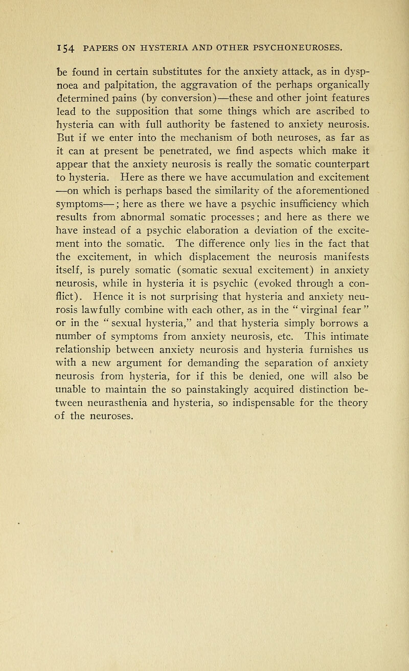 be found in certain substitutes for the anxiety attack, as in dysp- noea and palpitation, the aggravation of the perhaps organically determined pains (by conversion)—these and other joint features lead to the supposition that some things which are ascribed to hysteria can with full authority be fastened to anxiety neurosis. But if we enter into the mechanism of both neuroses, as far as it can at present be penetrated, we find aspects which make it appear that the anxiety neurosis is really the somatic counterpart to hysteria. Here as there we have accumulation and excitement —on which is perhaps based the similarity of the aforementioned symptoms—; here as there we have a psychic insufficiency which results from abnormal somatic processes; and here as there we have instead of a psychic elaboration a deviation of the excite- ment into the somatic. The difference only lies in the fact that the excitement, in which displacement the neurosis manifests itself, is purely somatic (somatic sexual excitement) in anxiety neurosis, while in hysteria it is psychic (evoked through a con- flict). Hence it is not surprising that hysteria and anxiety neu- rosis lawfully combine with each other, as in the  virginal fear  or in the sexual hysteria, and that hysteria simply borrows a number of symptoms from anxiety neurosis, etc. This intimate relationship between anxiety neurosis and hysteria furnishes us with a new argument for demanding the separation of anxiety neurosis from hysteria, for if this be denied, one will also be unable to maintain the so painstakingly acquired distinction be- tween neurasthenia and hysteria, so indispensable for the theory of the neuroses.