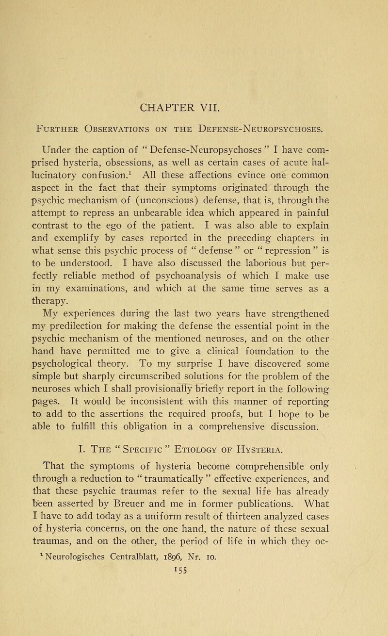 CHAPTER VII. Further Observations on the Defense-Neuropsychoses. Under the caption of  Defense-Neuropsychoses  I have com- prised hysteria, obsessions, as well as certain cases of acute hal- lucinatory confusion.^ All these affections evince one common aspect in the fact that their symptoms originated through the psychic mechanism of (unconscious) defense, that is, through the attempt to repress an unbearable idea which appeared in painful contrast to the ego of the patient. I was also able to explain and exemplify by cases reported in the preceding chapters in what sense this psychic process of  defense  or  repression  is to be understood. I have also discussed the laborious but per- fectly reliable method of psychoanalysis of which I make use in my examinations, and which at the same time serves as a therapy. My experiences during the last two years have strengthened my predilection for making the defense the essential point in the psychic mechanism of the mentioned neuroses, and on the other hand have permitted me to give a clinical foundation to the psychological theory. To my surprise I have discovered some simple but sharply circumscribed solutions for the problem of the neuroses which I shall provisionally briefly report in the following pages. It would be inconsistent with this manner of reporting to add to the assertions the required proofs, but I hope to be able to fulfill this obligation in a comprehensive discussion. I. The  Specific  Etiology of Hysteria. That the symptoms of hysteria become comprehensible only through a reduction to  traumatically  effective experiences, and that these psychic traumas refer to the sexual life has already been asserted by Breuer and me in former publications. What I have to add today as a uniform result of thirteen analyzed cases of hysteria concerns, on the one hand, the nature of these sexual traumas, and on the other, the period of life in which they oc- ^ Neurologisches Centralblatt, 1896, Nr. 10.