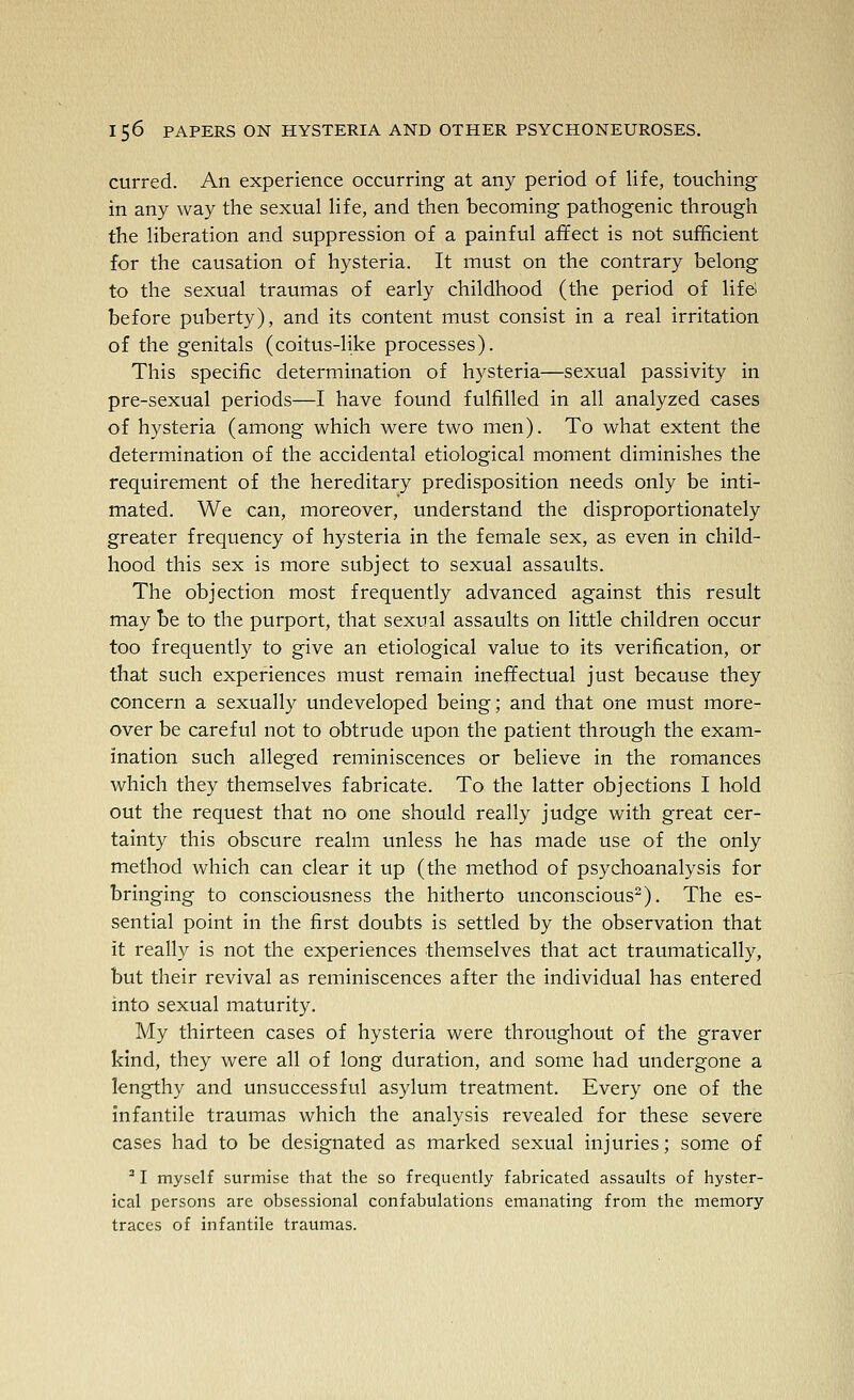curred. An experience occurring at any period of life, touching in any way the sexual life, and then becoming pathogenic through the liberation and suppression of a painful affect is not sufficient for the causation of hysteria. It must on the contrary belong to the sexual traumas of early childhood (the period of life before puberty), and its content must consist in a real irritation of the genitals (coitus-like processes). This specific determination of hysteria—sexual passivity in pre-sexual periods—I have found fulfilled in all analyzed cases of hysteria (among which were two men). To what extent the determination of the accidental etiological moment diminishes the requirement of the hereditary predisposition needs only be inti- mated. We can, moreover, understand the disproportionately greater frequency of hysteria in the female sex, as even in child- hood this sex is more subject to sexual assaults. The objection most frequently advanced against this result may be to the purport, that sexual assaults on little children occur too frequently to give an etiological value to its verification, or that such experiences must remain ineffectual just because they concern a sexually undeveloped being; and that one must more- over be careful not to obtrude upon the patient through the exam- ination such alleged reminiscences or believe in the romances which they themselves fabricate. To the latter objections I hold out the request that no one should really judge with great cer- tainty this obscure realm unless he has made use of the only method which can clear it up (the method of psychoanalysis for bringing to consciousness the hitherto unconscious^). The es- sential point in the first doubts is settled by the observation that it really is not the experiences themselves that act traumatically, but their revival as reminiscences after the individual has entered into sexual maturity. My thirteen cases of hysteria were throughout of the graver kind, they were all of long duration, and some had undergone a lengthy and unsuccessful asylum treatment. Every one of the infantile traumas which the analysis revealed for these severe cases had to be designated as marked sexual injuries; some of ^ I myself surmise that the so frequently fabricated assaults of hyster- ical persons are obsessional confabulations emanating from the memory traces of infantile traumas.
