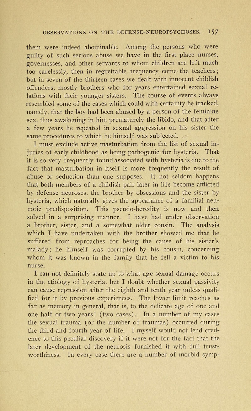 them were indeed abominable. Among the persons who were guilty of such serious abuse we have in the first place nurses, governesses, and other servants to whom children are left much too carelessly, then in regrettable frequency come the teachers; but in seven of the thirteen cases we dealt with innocent childish offenders, mostly brothers who for years entertained sexual re- lations with their younger sisters. The course of events always resembled some of the cases which could with certainty be tracked, namely, that the boy had been abused by a person of the feminine sex, thus awakening in him prematurely the libido, and that after a few years he repeated in sexual aggression on his sister the same procedures to which he himself was subjected. I must exclude active masturbation from the list of sexual in- juries of early childhood as being pathogenic for hysteria. That it is so very frequently found associated with hysteria is due to the fact that masturbation in itself is more frequently the result of abuse or seduction than one supposes. It not seldom happens that both members of a childish pair later in life become affiicted by defense neuroses, the brother by obsessions and the sister by hysteria, which naturally gives the appearance of a familial neu- rotic predisposition. This pseudo-heredity is now and then solved in a surprising manner. I have had under observation a brother, sister, and a somewhat older cousin. The analysis which I have undertaken with the brother showed me that he suffered from reproaches for being the cause of his sister's' malady; he himself was corrupted by his cousin, concerning whom it was known in the family that he fell a victim to his nurse. I can not definitely state up to what age sexual damage occurs in the etiology of hysteria, but I doubt whether sexual passivity can cause repression after the eighth and tenth year unless quali- fied for it by previous experiences. The lower limiit reaches as far as memory in general, that is, to the delicate age of one and one half or two years! (two cases). In a number of my cases the sexual trauma (or the number of traumas) occurred during the third and fourth year of life. I myself would not lend cred- ence to this peculiar discovery if it were not for the fact that the later development of the neurosis furnished it with full trust- worthiness. In every case there are a number of morbid symp-