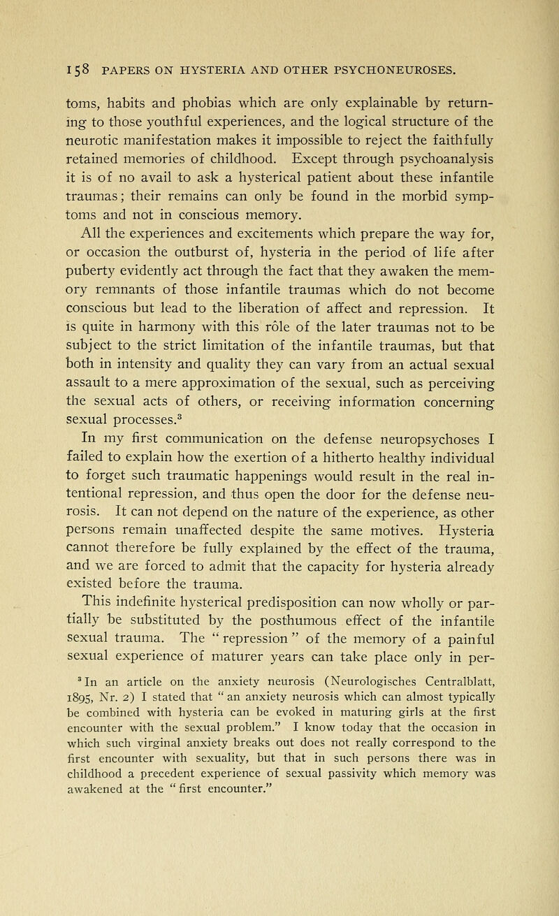 toms, habits and phobias which are only explainable by return- ing to those youthful experiences, and the logical structure of the neurotic manifestation makes it impossible to reject the faithfully retained memories of childhood. Except through psychoanalysis it is of no avail to ask a hysterical patient about these infantile traumas; their remains can only be found in the morbid symp- toms and not in conscious memory. All the experiences and excitements which prepare the way for, or occasion the outburst of, hysteria in the period of life after puberty evidently act through the fact that they awaken the mem- ory remnants of those infantile traumas which do not become conscious but lead to the liberation of affect and repression. It is quite in harmony with this role of the later traumas not to be subject to the strict limitation of the infantile traumas, but that both in intensity and quality they can vary from an actual sexual assault to a mere approximation of the sexual, such as perceiving the sexual acts of others, or receiving information concerning sexual processes.^ In my first communication on the defense neuropsychoses I failed to explain how the exertion of a hitherto healthy individual to forget such traumatic happenings would result in the real in- tentional repression, and thus open the door for the defense neu- rosis. It can not depend on the nature of the experience, as other persons remain unaffected despite the same motives. Hysteria cannot therefore be fully explained by the effect of the trauma, and we are forced to admit that the capacity for hysteria already existed before the trauma. This indefinite hysterical predisposition can now wholly or par- tially be substituted by the posthumous effect of the infantile sexual trauma. The  repression  of the memory of a painful sexual experience of maturer years can take place only in per- ^ In an article on the anxiety neurosis (Neurologisches Centralblatt, 189s, Nr. 2) I stated that  an anxiety neurosis which can almost typically be combined with hysteria can be evoked in maturing girls at the first encounter with the sexual problem. I know today that the occasion in which such virginal anxiety breaks out does not really correspond to the first encounter with sexuality, but that in such persons there was in childhood a precedent experience of sexual passivity which memory was awakened at the  first encounter.