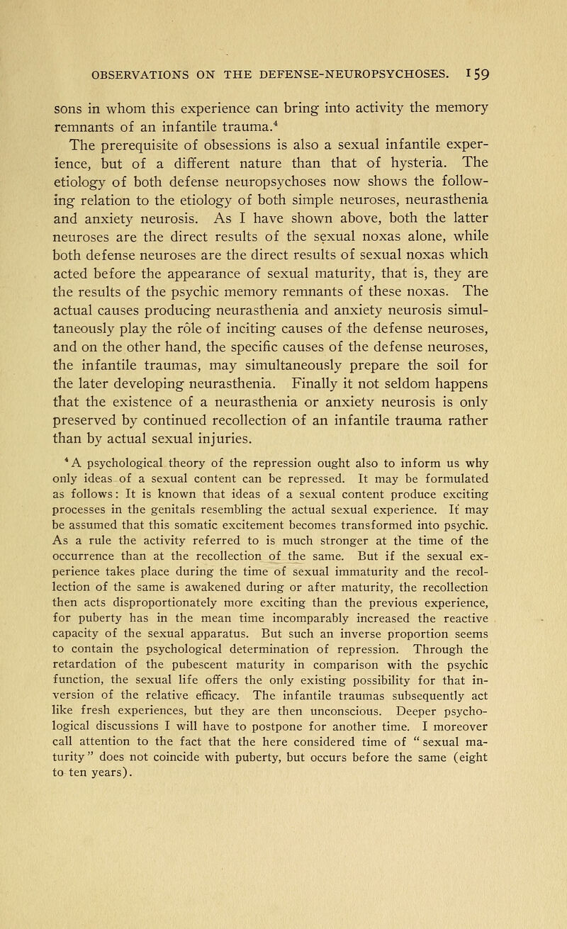 sons in whom this experience can bring into activity the memory remnants of an infantile trauma.* The prerequisite of obsessions is also a sexual infantile exper- ience, but of a different nature than that of hysteria. The etiology of both defense neuropsychoses now shows the follow- ing relation to the etiology of both simple neuroses, neurasthenia and anxiety neurosis. As I have shown above, both the latter neuroses are the direct results of the sexual noxas alone, while both defense neuroses are the direct results of sexual noxas which acted before the appearance of sexual maturity, that is, they are the results of the psychic memory remnants of these noxas. The actual causes producing neurasthenia and anxiety neurosis simul- taneously play the role of inciting causes of the defense neuroses, and on the other hand, the specific causes of the defense neuroses, the infantile traumas, may simultaneously prepare the soil for the later developing neurasthenia. Finally it not seldom happens that the existence of a neurasthenia or anxiety neurosis is only preserved by continued recollection of an infantile trauma rather than by actual sexual injuries. *A psychological theory of the repression ought also to inform us why only ideas of a sexual content can be repressed. It may be formulated as follows: It is known that ideas of a sexual content produce exciting processes in the genitals resembling the actual sexual experience. It may be assumed that this somatic excitement becomes transformed into psychic. As a rule the activity referred to is much stronger at the time of the occurrence than at the recollection of the same. But if the sexual ex- perience takes place during the time of sexual immaturity and the recol- lection of the same is awakened during or after maturity, the recollection then acts disproportionately more exciting than the previous experience, for puberty has in the mean time incomparably increased the reactive capacity of the sexual apparatus. But such an inverse proportion seems to contain tlie psychological determination of repression. Through the retardation of the pubescent maturity in comparison with the psychic function, the sexual life offers the only existing possibility for that in- version of the relative efficacy. The infantile traumas subsequently act like fresh experiences, but they are then unconscious. Deeper psycho- logical discussions I will have to postpone for another time. I moreover call attention to the fact that the here considered time of  sexual ma- turity does not coincide with puberty, but occurs before the same (eight to ten years).