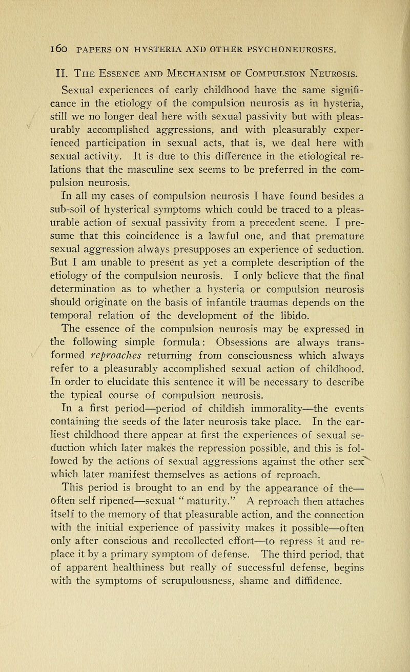 II. The Essence and Mechanism of Compulsion Neurosis. Sexual experiences of early childhood have the same signifi- cance in the etiology of the compulsion neurosis as in hysteria, still we no longer deal here with sexual passivity but with pleas- urably accomplished aggressions, and with pleasurably exper- ienced participation in sexual acts, that is, we deal here with sexual activity. It is due to this difference in the etiological re- lations that the masculine sex seems to be preferred in the com- pulsion neurosis. In all my cases of compulsion neurosis I have found besides a sub-soil of hysterical symptoms which could be traced to a pleas- urable action of sexual passivity from a precedent scene. I pre- sume that this coincidence is a lawful one, and that premature sexual aggression always presupposes an experience of seduction. But I am unable to present as yet a complete description of the etiology of the compulsion neurosis. I only believe that the final determination as to whether a hysteria or compulsion neurosis should originate on the basis of infantile traumas depends on the temporal relation of the development of the libido. The essence of the compulsion neurosis may be expressed in the following simple formula: Obsessions are always trans- formed reproaches returning from consciousness which always refer to a pleasurably accomplished sexual action of childhood. In order to elucidate this sentence it will be necessary to describe the typical course of compulsion neurosis. In a first period—period of childish immorality—the events containing the seeds of the later neurosis take place. In the ear- liest childhood there appear at first the experiences of sexual se- duction which later makes the repression possible, and this is fol- lowed by the actions of sexual aggressions against the other sex which later manifest themselves as actions of reproach. This period is brought to an end by the appearance of the— often self ripened—sexual  maturity. A reproach then attaches itself to the memory of that pleasurable action, and the connection with the initial experience of passivity makes it possible—often only after conscious and recollected effort—to repress it and re- place it by a primary symptom of defense. The third period, that of apparent healthiness but really of successful defense, begins with the symptoms of scrupulousness, shame and diffidence.