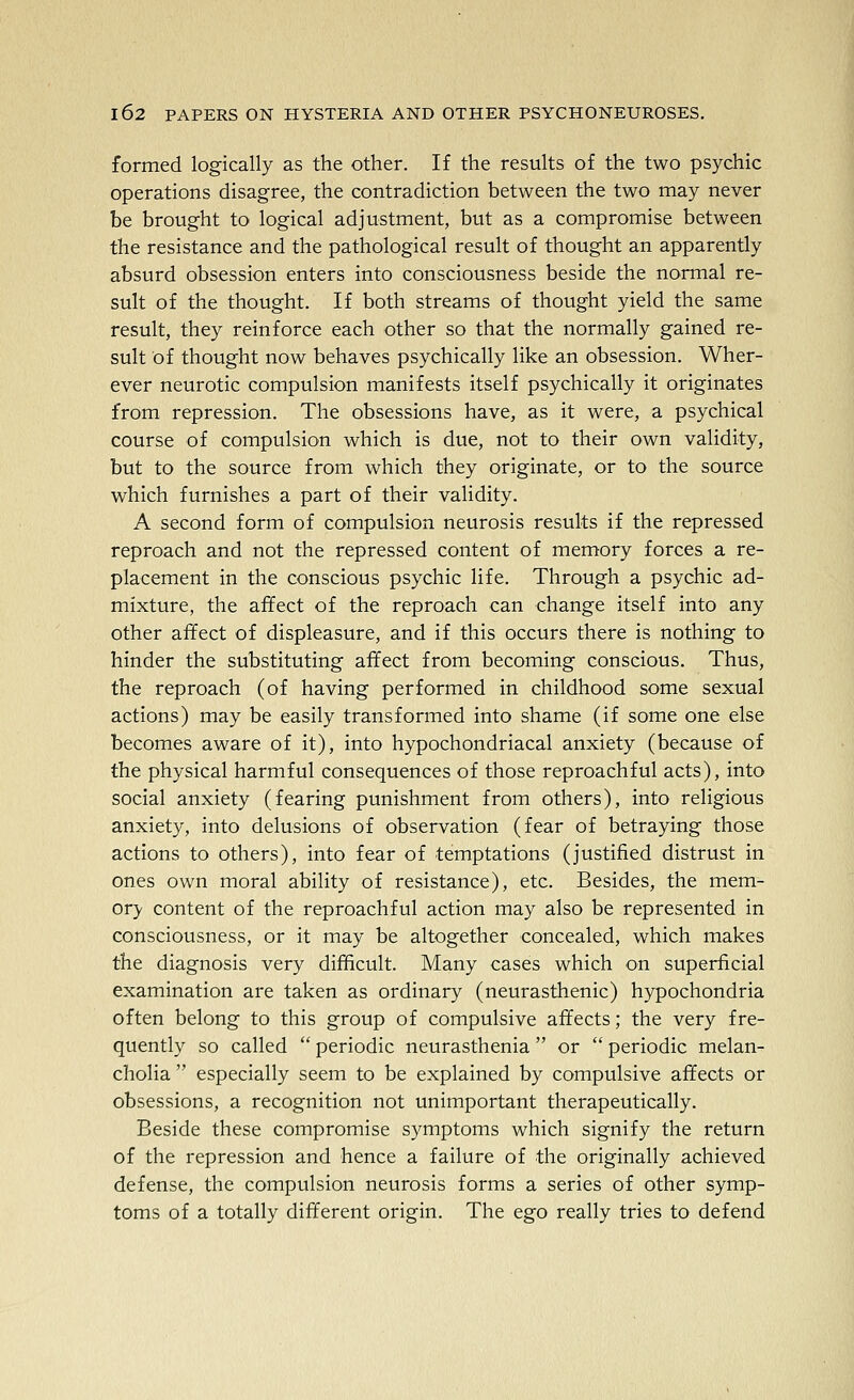 formed logically as the other. If the results of the two psychic operations disagree, the contradiction between the two may never be brought to logical adjustment, but as a compromise between the resistance and the pathological result of thought an apparently absurd obsession enters into consciousness beside the normal re- sult of the thought. If both streams of thought yield the same result, they reinforce each other so that the normally gained re- sult of thought now behaves psychically like an obsession. Wher- ever neurotic compulsion manifests itself psychically it originates from repression. The obsessions have, as it were, a psychical course of compulsion which is due, not to their own validity, but to the source from which they originate, or to the source which furnishes a part of their validity. A second form of compulsion neurosis results if the repressed reproach and not the repressed content of memory forces a re- placement in the conscious psychic life. Through a psychic ad- mixture, the affect of the reproach can change itself into any other affect of displeasure, and if this occurs there is nothing to hinder the substituting affect from becoming conscious. Thus, the reproach (of having performed in childhood some sexual actions) may be easily transformed into shame (if some one else becomes aware of it), into hypochondriacal anxiety (because of the physical harmful consequences of those reproachful acts), into social anxiety (fearing punishment from others), into religious anxiety, into delusions of observation (fear of betraying those actions to others), into fear of temptations (justified distrust in ones own moral ability of resistance), etc. Besides, the mem- ory content of the reproachful action may also be represented in consciousness, or it may be altogether concealed, which makes the diagnosis very difficult. Many cases which on superficial examination are taken as ordinary (neurasthenic) hypochondria often belong to this group of compulsive affects; the very fre- quently so called  periodic neurasthenia or  periodic melan- cholia  especially seem to be explained by compulsive affects or obsessions, a recognition not unimportant therapeutically. Beside these compromise symptoms which signify the return of the repression and hence a failure of the originally achieved defense, the compulsion neurosis forms a series of other symp- toms of a totally different origin. The ego really tries to defend