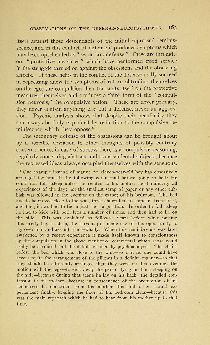 itself against those descendants of the initial repressed reminis- scence, and in this conflict of defense it produces symptoms which may be comprehended as  secondary defense. These are through- out  protective measures  which have performed good service in the struggle carried on against the obsessions and the obsessing affects. If these helps in the conflict of the defense really succeed in repressing anew the symptoms of return obtruding themselves -on the ego, the compulsion then transmits itself on the protective measures themselves and produces a third form of the  compul- sion neurosis, the compulsive action. These are never primary, they never contain anything else but a defense, never an aggres- sion. Psychic analysis shows that despite their peculiarity they can always be fully explained by reduction to the compulsive re- miniscence which they oppose.^ The secondary defense of the obsessions can be brought about by a forcible deviation to other thoughts of possibly contrary content; hence, in case of success there is a compulsive reasoning, regularly concerning abstract and transcendental subjects, because the repressed ideas always occupied themselves with the sensuous. ° One example instead of many: An eleven-year-old boy has obsessively arranged for himself the following ceremonial before going to bed: He could not fall asleep unless he related to his mother most minutely all experiences of the day; not the smallest scrap of paper or any other rub- bish was allowed in the evening on the carpet of his bedroom. The bed had to be moved close to the wall, three chairs had to stand in front of it, and the pillows had to lie in just such a position. In order to fall asleep he had to kick with both legs a number of times, and then had to lie on the side. This was explained as follows: Years before while putting this pretty boy to sleep, the servant girl made use of this opportunity to lay over him and assault him sexually. When this reminiscence was later awakened by a recent experience it made itself known to consciousness by the compulsion in the above mentioned ceremonial which sense could really be surmised and the details verified by psychoanalysis. The chairs before the bed which was close to the wall—so that no one could have access to it; the arrangement of the pillows in a definite manner—so that they should be differently arranged than they were on that evening; the motion with the legs—to kick away the person lying on him; sleeping on the side—because during that scene he lay on his back; the detailed con- fession to his mother—because in consequence of the prohibition of his seductress he concealed from his mother this and other sexual ex- periences ; _ finally, keeping the floor of his bedroom clean—because this was the main reproach which he had to hear from his mother up to that time.