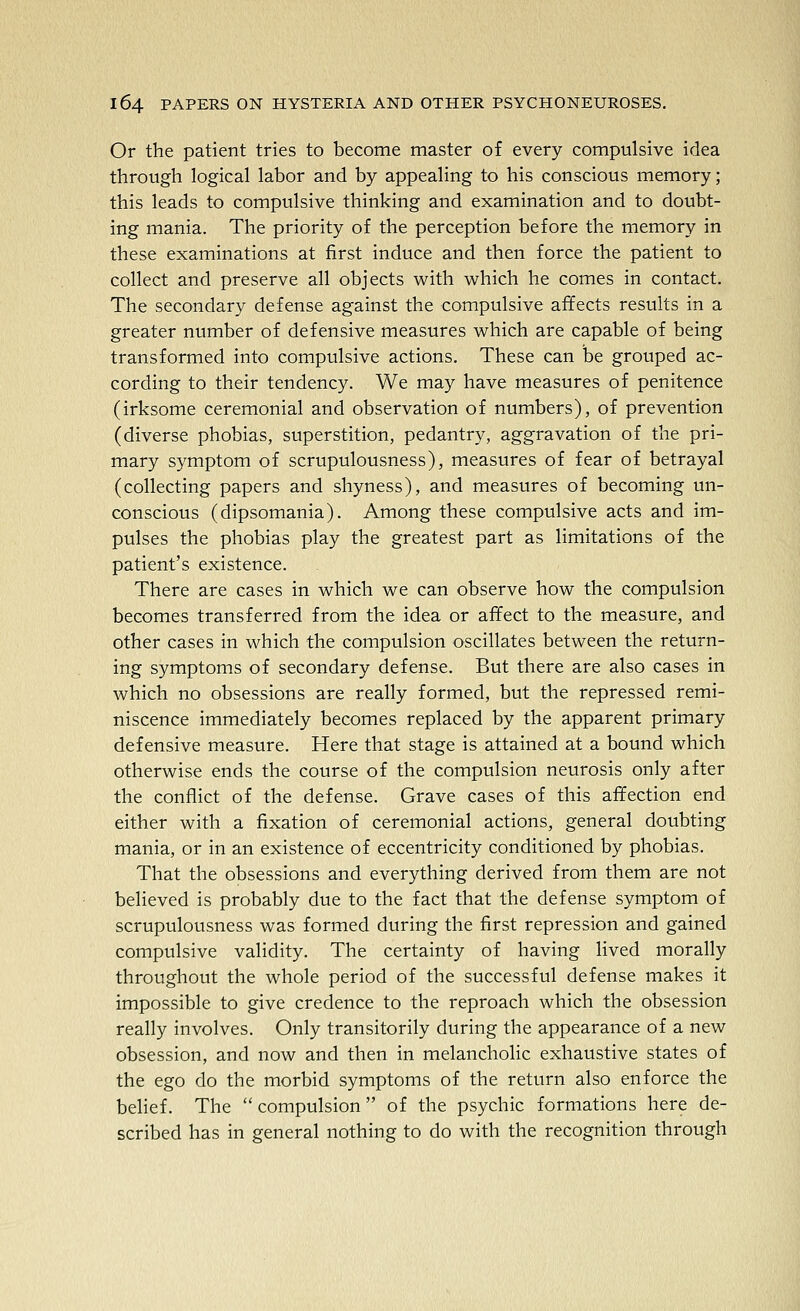 Or the patient tries to become master of every compulsive idea through logical labor and by appealing to his conscious memory; this leads to compulsive thinking and examination and to doubt- ing mania. The priority of the perception before the memory in these examinations at first induce and then force the patient to collect and preserve all objects with which he comes in contact. The secondary defense against the compulsive affects results in a greater number of defensive measures which are capable of being transformed into compulsive actions. These can be grouped ac- cording to their tendency. We may have measures of penitence (irksome ceremonial and observation of numbers), of prevention (diverse phobias, superstition, pedantry, aggravation of the pri- mary symptom of scrupulousness), measures of fear of betrayal (collecting papers and shyness), and measures of becoming un- conscious (dipsomania). Among these compulsive acts and im- pulses the phobias play the greatest part as limitations of the patient's existence. There are cases in which we can observe how the compulsion becomes transferred from the idea or affect to the measure, and other cases in which the compulsion oscillates between the return- ing symptom.s of secondary defense. But there are also cases in which no obsessions are really formed, but the repressed remi- niscence immediately becomes replaced by the apparent primary defensive measure. Here that stage is attained at a bound which otherwise ends the course of the compulsion neurosis only after the conflict of the defense. Grave cases of this affection end either with a fixation of ceremonial actions, general doubting mania, or in an existence of eccentricity conditioned by phobias. That the obsessions and everything derived from them are not believed is probably due to the fact that the defense symptom of scrupulousness was formed during the first repression and gained compulsive validity. The certainty of having lived morally throughout the whole period of the successful defense makes it impossible to give credence to the reproach which the obsession really involves. Only transitorily during the appearance of a new obsession, and now and then in melancholic exhaustive states of the ego do the morbid symptoms of the return also enforce the belief. The compulsion of the psychic formations here de- scribed has in general nothing to do with the recognition through