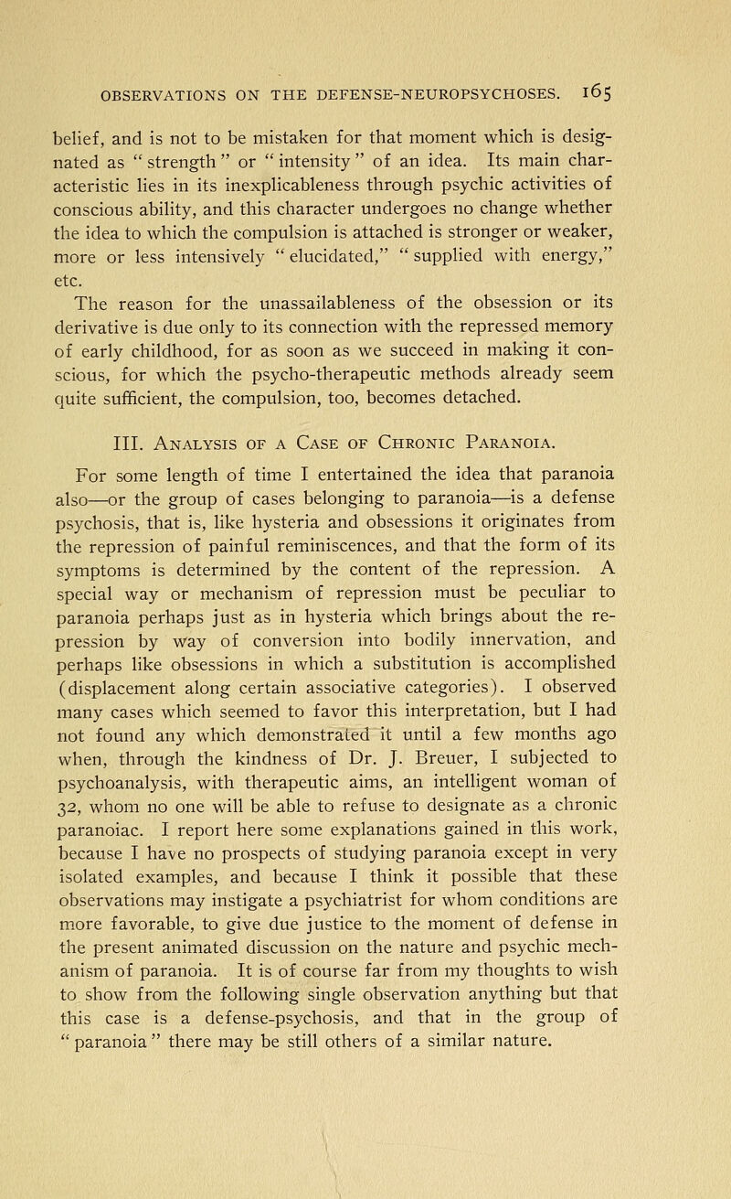 belief, and is not to be mistaken for that moment which is desig- nated as  strength  or  intensity  of an idea. Its main char- acteristic Hes in its inexphcableness through psychic activities of conscious abihty, and this character undergoes no change whether the idea to which the compulsion is attached is stronger or weaker, more or less intensively  elucidated,  supplied with energy, etc. The reason for the unassailableness of the obsession or its derivative is due only to its connection with the repressed memory of early childhood, for as soon as we succeed in making it con- scious, for which the psycho-therapeutic methods already seem quite sufficient, the compulsion, too, becomes detached. III. Analysis of a Case of Chronic Paranoia. For some length of time I entertained the idea that paranoia also—or the group of cases belonging to paranoia—is a defense psychosis, that is, like hysteria and obsessions it originates from the repression of painful reminiscences, and that the form of its symptoms is determined by the content of the repression. A special way or mechanism of repression must be peculiar to paranoia perhaps just as in hysteria which brings about the re- pression by way of conversion into bodily innervation, and perhaps like obsessions in which a substitution is accomplished (displacement along certain associative categories). I observed many cases which seemed to favor this interpretation, but I had not found any which demonstrated it until a few months ago when, through the kindness of Dr. J. Breuer, I subjected to psychoanalysis, with therapeutic aims, an intelligent woman of 32, whom no one will be able to refuse to designate as a chronic paranoiac. I report here some explanations gained in this work, because I have no prospects of studying paranoia except in very isolated examples, and because I think it possible that these observations may instigate a psychiatrist for whom conditions are more favorable, to give due justice to the moment of defense in the present animated discussion on the nature and psychic mech- anism of paranoia. It is of course far from my thoughts to wish to show from the following single observation anything but that this case is a defense-psychosis, and that in the group of  paranoia  there may be still others of a similar nature.