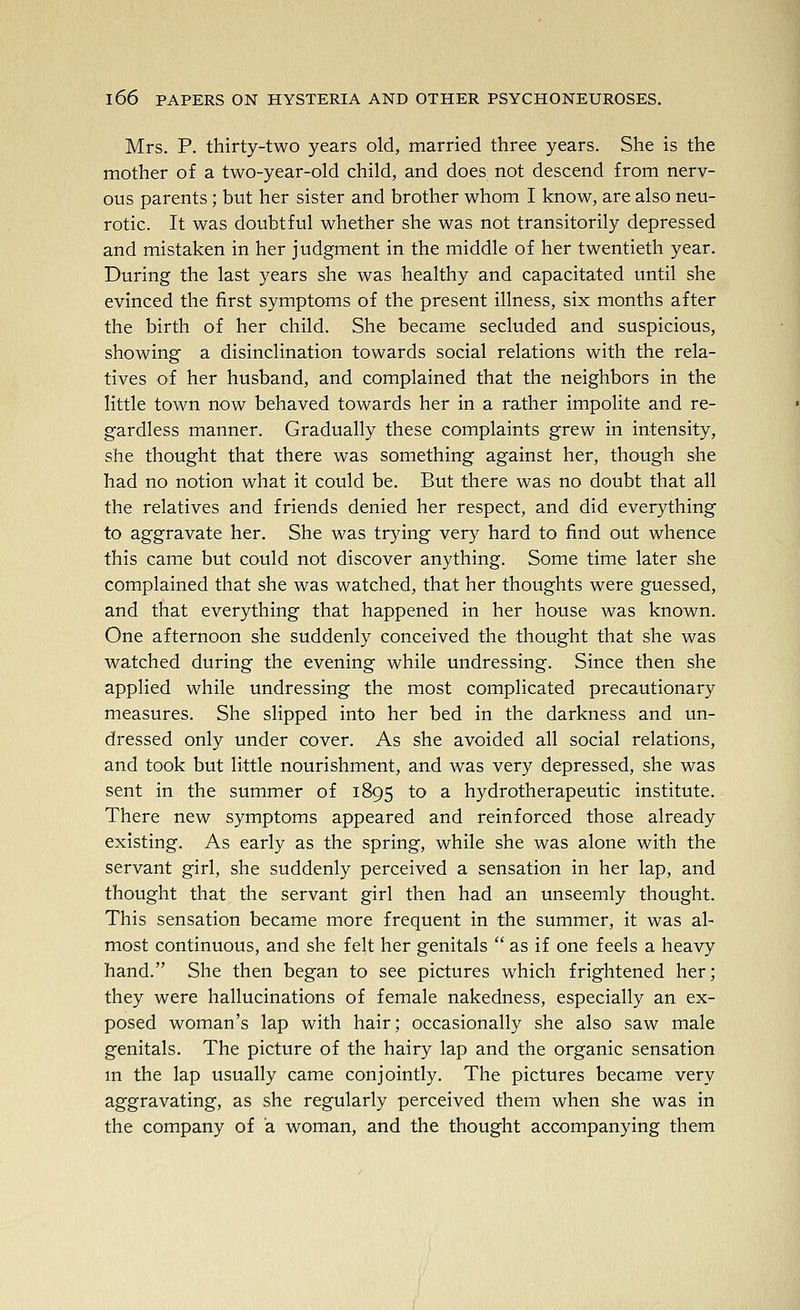 Mrs. P. thirty-two years old, married three years. She is the mother of a two-year-old child, and does not descend from nerv- ous parents; but her sister and brother whom I know, are also neu- rotic. It was doubtful whether she was not transitorily depressed and mistaken in her judgment in the middle of her twentieth year. During the last years she was healthy and capacitated until she evinced the first symptoms of the present illness, six months after the birth of her child. She became secluded and suspicious, showing a disinclination towards social relations with the rela- tives of her husband, and complained that the neighbors in the little town now behaved towards her in a rather impolite and re- gardless manner. Gradually these complaints grew in intensity, she thought that there was something against her, though she had no notion what it could be. But there was no doubt that all the relatives and friends denied her respect, and did everj^thing to aggravate her. She was trying very hard to find out whence this came but could not discover anything. Some time later she complained that she was watched, that her thoughts were guessed, and that everything that happened in her house was known. One afternoon she suddenly conceived the thought that she was watched during the evening while undressing. Since then she applied while undressing the most complicated precautionary measures. She slipped into her bed in the darkness and un- dressed only under cover. As she avoided all social relations, and took but little nourishment, and was very depressed, she was sent in the summer of 1895 to a hydrotherapeutic institute. There new symptoms appeared and reinforced those already existing. As early as the spring, while she was alone with the servant girl, she suddenly perceived a sensation in her lap, and thought that the servant girl then had an unseemly thought. This sensation became more frequent in the summer, it was al- most continuous, and she felt her genitals  as if one feels a heavy hand. She then began to see pictures which frightened her; they were hallucinations of female nakedness, especially an ex- posed woman's lap with hair; occasionally she also saw male genitals. The picture of the hairy lap and the organic sensation m the lap usually came conjointly. The pictures became very aggravating, as she regularly perceived them when she was in the company of a woman, and the thought accompanying them