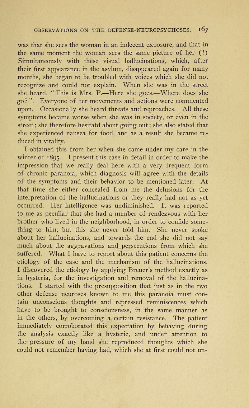 was that she sees the woman in an indecent exposure, and that in the same moment the woman sees the same picture of her (!) Simukaneously with these visual hallucinations, which, after their first appearance in the asylum, disappeared again for many months, she began to be troubled with voices which she did not recognize and could not explain. When she was in the street she heard,  This is Mrs. P.—Here she goes.—Where does she go? . Everyone of her movements and actions were commented upon. Occasionally she heard threats and reproaches. All these symptoms became worse when she was in society, or even in the street; she therefore hesitatd about going out; she also stated that she experienced nausea for food, and as a result she became re- duced in vitality. I obtained this from her when she came under my care in the winter of 1895. I present this case in detail in order to make the impression that we really deal here with a very frequent form of chronic paranoia, which diagnosis will agree with the details of the symptoms and their behavior to be mentioned later. At that time she either concealed from me the delusions for the interpretation of the hallucinations or they really had not as yet occurred. Her intelligence was undiminished. It was reported to me as peculiar that she had a number of rendezvous with her brother who lived in the neighborhood, in order to confide some- thing to him, but this she never told him. She never spoke about her hallucinations, and towards the end she did not say much about the aggravations and persecutions from which she suffered. What I have to report about this patient concerns the etiology of the case and the mechanism of the hallucinations. I discovered the etiology by applying Breuer's method exactly as in hysteria, for the investigation and removal of the hallucina- tions. I started with the presupposition that just as in the two other defense neuroses known to me this paranoia must con- tain unconscious thoughts and repressed reminiscences which have to be brought to consciousness, in the same manner as in the others, by overcoming a certain resistance. The patient immediately corroborated this expectation by behaving during the analysis exactly like a hysteric, and under attention to the pressure of my hand she reproduced thoughts which she could not remember having had, which she at first could not un-