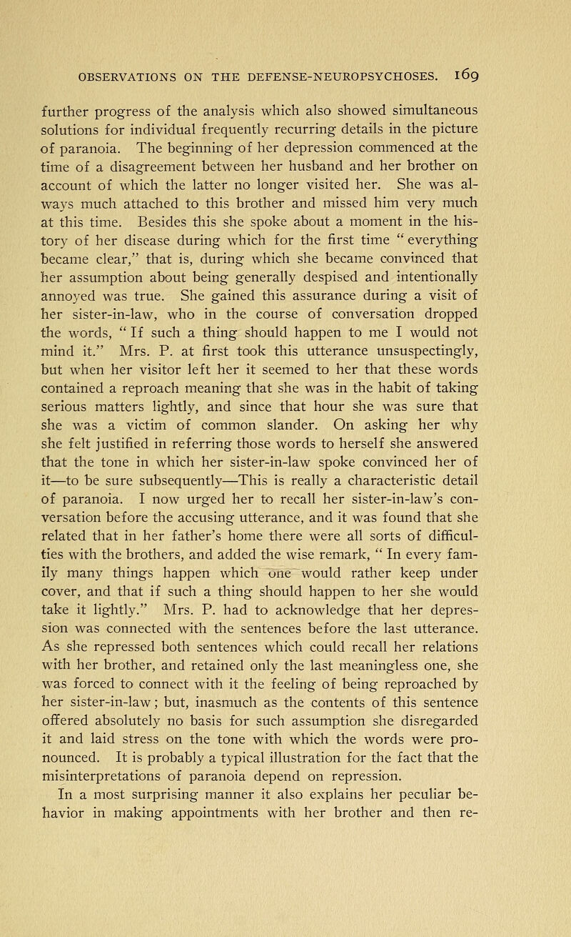 further progress of the analysis which also showed simultaneous solutions for individual frequently recurring details in the picture of paranoia. The beginning of her depression commenced at the time of a disagreement between her husband and her brother on account of which the latter no longer visited her. She was al- ways much attached to this brother and missed him very much at this time. Besides this she spoke about a moment in the his- tory of her disease during which for the first time  everything became clear/' that is, during which she became convinced that her assumption about being generally despised and intentionally annoyed was true. She gained this assurance during a visit of her sister-in-law, who in the course of conversation dropped the words, If such a thing should happen to me I would not mind it. Mrs. P. at first took this utterance unsuspectingly, but when her visitor left her it seemed to her that these words contained a reproach meaning that she was in the habit of taking serious matters lightly, and since that hour she was sure that she was a victim of common slander. On asking her why she felt justified in referring those words to herself she answered that the tone in which her sister-in-law spoke convinced her of it—to be sure subsequently—This is really a characteristic detail of paranoia. I now urged her to recall her sister-in-law's con- versation before the accusing utterance, and it was found that she related that in her father's home there were all sorts of difficul- ties with the brothers, and added the wise remark,  In every fam- ily many things happen which une would rather keep under cover, and that if such a thing should happen to her she would take it lightly. Mrs. P. had to acknowledge that her depres- sion was connected with the sentences before the last utterance. As she repressed both sentences which could recall her relations with her brother, and retained only the last meaningless one, she was forced to connect with it the feeling of being reproached by her sister-in-law; but, inasmuch as the contents of this sentence offered absolutely no basis for such assumption she disregarded it and laid stress on the tone with which the words were pro- nounced. It is probably a typical illustration for the fact that the misinterpretations of paranoia depend on repression. In a most surprising manner it also explains her peculiar be- havior in making appointments with her brother and then re-