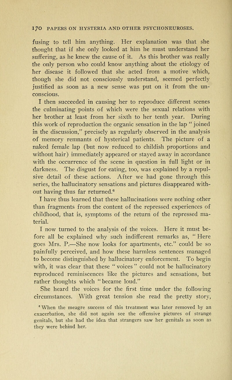 fusing to tell him anything. Her explanation was that she thought that if she only looked at him he must understand her suffering, as he knew the cause of it. As this brother was really the only person who could know anything about the etiology of her disease it followed that she acted from a motive which, though she did not consciously understand, seemed perfectly justified as soon as a new sense was put on it from the un- conscious. I then succeeded in causing her to reproduce different scenes the culminating points of which were the sexual relations with her brother at least from her sixth to her tenth year. During this work of reproduction the organic sensation in the lap  joined in the discussion, precisely as regularly observed in the analysis of memory remnants of hysterical patients. The picture of a naked female lap (but now reduced to childish proportions and without hair) immediately appeared or stayed away in accordance with the occurrence of the scene in question in full light or in darkness. The disgust for eating, too, was explained by a repul- sive detail of these actions. After we had gone through this series, the hallucinatory sensations and pictures disappeared with- out having thus far returned.® I have thus learned that these hallucinations were nothing other than fragments from the content of the repressed experiences of childhood, that is, symptoms of the return of the repressed ma- terial. I now turned to the analysis of the voices. Here it must be- fore all be explained why such indifferent remarks as,  Here goes Mrs. P.—She now looks for apartments, etc. could be so painfully perceived, and how these harmless sentences managed to become distinguished by hallucinatory enforcement. To begin with, it was clear that these  voices  could not be hallucinatory reproduced reminiscences like the pictures and sensations, but rather thoughts which became loud. She heard the voices for the first time under the following circumstances. With great tension she read the pretty story,  When the meagre success of this treatment was later removed by an exacerbation, she did not again see the offensive pictures of strange genitals, but she had the idea that strangers saw her genitals as soon as they were behind her.