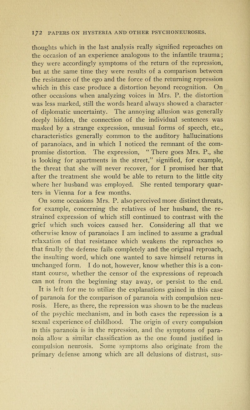 thoughts which in the last analysis really signified reproaches on the occasion of an experience analogous to the infantile trauma; they were accordingly symptoms of the return of the repression, but at the same time they were results of a comparison between the resistance of the ego and the force of the returning repression which in this case produce a distortion beyond recognition. On other occasions when analyzing voices in Mrs. P. the distortion was less marked, still the words heard always showed a character of diplomatic uncertainty. The annoying allusion was generally deeply hidden, the connection of the individual sentences was masked by a strange expression, unusual forms of speech, etc., characteristics generally common to the auditory hallucinations of paranoiacs, and in which I noticed the remnant of the com- promise distortion. The expression,  There goes Mrs. P., she is looking for apartments in the street, signified, for example, the threat that she will never recover, for I promised her that after the treatment she would be able to return to the little city where her husband was employed. She rented temporary quar- ters in Vienna for a few months. On some occasions Mrs. P. also perceived more distinct threats, for example, concerning the relatives of her husband, the re- strained expression of which still continued to contrast with the grief which such voices caused her. Considering all that we otherwise know of paranoiacs I am inclined to assume a gradual relaxation of that resistance which weakens the reproaches so that finally the defense fails completely and the original reproach, the insulting word, which one wanted to save himself returns in unchanged form. I do not, however, know whether this is a con- stant course, whether the censor of the expressions of reproach can not from the beginning stay away, or persist to the end. It is left for me to utilize the explanations gained in this case of paranoia for the comparison of paranoia with compulsion neu- rosis. Here, as there, the repression was shown to be the nucleus of the psychic mechanism, and in both cases the repression is a sexual experience of childhood. The origin of every compulsion in this paranoia is in the repression, and the symptoms of para- noia allow a similar classification as the one found justified in compulsion neurosis. Some symptoms also originate from the primary defense among which are all delusions of distrust, sus-