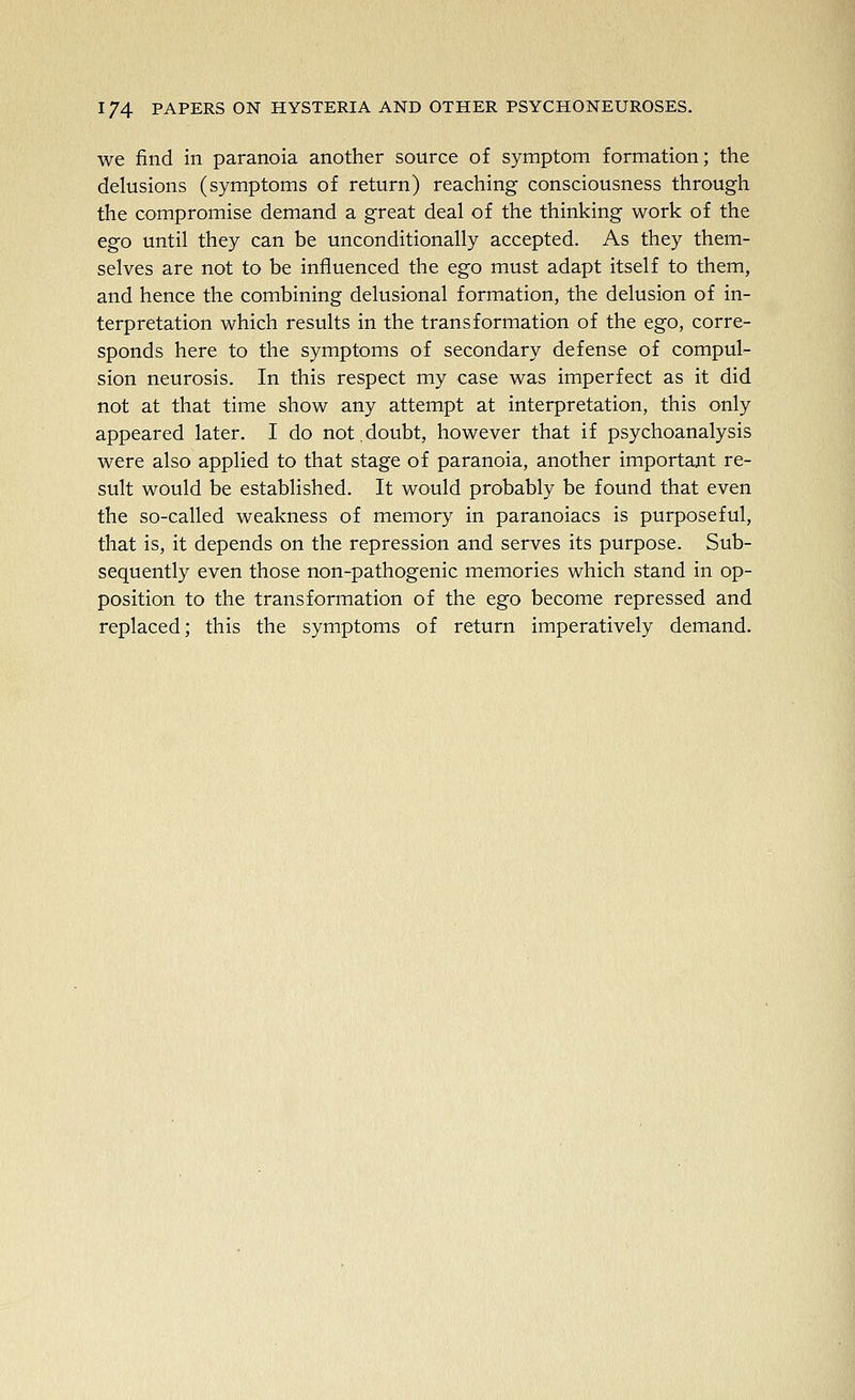 we find in paranoia another source of symptom formation; the delusions (symptoms of return) reaching consciousness through the compromise demand a great deal of the thinking work of the ego until they can be unconditionally accepted. As they them- selves are not to be influenced the ego must adapt itself to them, and hence the combining delusional formation, the delusion of in- terpretation which results in the transformation of the ego, corre- sponds here to the symptoms of secondary defense of compul- sion neurosis. In this respect my case was imperfect as it did not at that time show any attempt at interpretation, this only appeared later. I do not.doubt, however that if psychoanalysis were also applied to that stage of paranoia, another important re- sult would be established. It would probably be found that even the so-called weakness of memory in paranoiacs is purposeful, that is, it depends on the repression and serves its purpose. Sub- sequently even those non-pathogenic memories which stand in op- position to the transformation of the ego become repressed and replaced; this the symptoms of return imperatively demand.