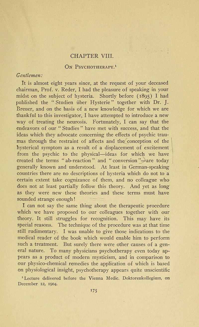 CHAPTER VIII. On Psychotherapy.^ Gentlemen: It is almost eight years since, at the request of your deceased chairman, Prof. v. Reder, I had the pleasure of speaking in your midst on the subject of hysteria. Shortly before (1895) I had published the  Studien iiber Hysteric together with Dr. J. Breuer, and on the basis of a new knowledge for which we are thankful to this investigator, I have attempted to introduce a new way of treating the neurosis. Fortunately, I can say that the endeavors of our  Studies  have met with success, and that the ideas which they advocate concerning the effects of psychic trau- mas through the restraint of affects and the conception of the hysterical symptom as a result of a displacement of excitement from the psychic to the physical—ideas for which we have created the terms  ab-reaction  and  conversion —are today generally known and understood. At least in German-speaking countries there are no descriptions of hysteria which do not to a certain extent take cognizance of them, and no colleague who does not at least partially follow this theory. And yet as long as they were new these theories and these terms must have sounded strange enough! I can not say the same thing about the therapeutic procedure which we have proposed to our colleagues together with our theory. It still struggles for recognition. This may have its special reasons. The technique of the procedure was at that time still rudimentary. I was unable to give those indications to the medical reader of the book which would enable him to perform such a treatment. But surely there were other causes of a gen- eral nature. To many physicians psychotherapy even today ap- pears as a product of modern mysticism, and in comparison to our physico-chemical remedies the application of which is based on physiological insight, psychotherapy appears quite unscientific ^Lecture delivered before the Vienna Medic. Doktorenkollegium, on December 12, 1904.