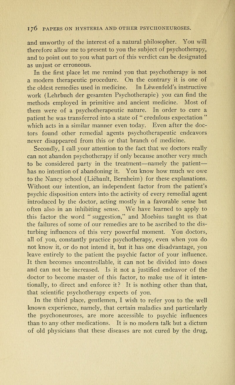 and unworthy of the interest of a natural philosopher. You will therefore allow me to present to you the subject of psychotherapy, and to point out to you what part of this verdict can be designated as unjust or erroneous. In the first place let me remind you that psychotherapy is not a modern therapeutic procedure. On the contrary it is one of the oldest remedies used in medicine. In Lewenfeld's instructive work (Lehrbuch der gesamten Psychotherapie) you can find the methods employed in primitive and ancient medicine. Most of them were of a psychotherapeutic nature. In order to cure a patient he was transferred into a state of credulous expectation which acts in a similar manner even today. Even after the doc- tors found other remedial agents psychotherapeutic endeavors never disappeared from this or that branch of medicine. Secondly, I call your attention to the fact that we doctors really can not abandon psychotherapy if only because another very much to be considered party in the treatment—namely the patient— has no intention of abandoning it. You know how much we ov/e to the Nancy school (Liebault, Bernheim) for these explanations. Without our intention, an independent factor from the patient's psychic disposition enters into the activity of every remedial agent introduced by the doctor, acting mostly in a favorable sense but often also in an inhibiting sense. We have learned to apply to this factor the word suggestion, and Moebius taught us that the failures of some of our remedies are to be ascribed to the dis- turbing influences of this very powerful moment. You doctors, all of you, constantly practice psychotherapy, even when you do not know it, or do not intend it, but it has one disadvantage, you leave entirely to the patient the psychic factor of your influence. It then becomes uncontrollable, it can not be divided into doses and can not be increased. Is it not a justified endeavor of the doctor to become master of this factor, to make use of it inten- tionally, to direct and enforce it? It is nothing other than that, that scientific psychotherapy expects of you. In the third place, gentlemen, I wish to refer you to the well known experience, namely, that certain maladies and particularly the psychoneuroses, are more accessible to psychic influences than to any other medications. It is no modern talk but a dictum of old physicians that these diseases are not cured by the drug,