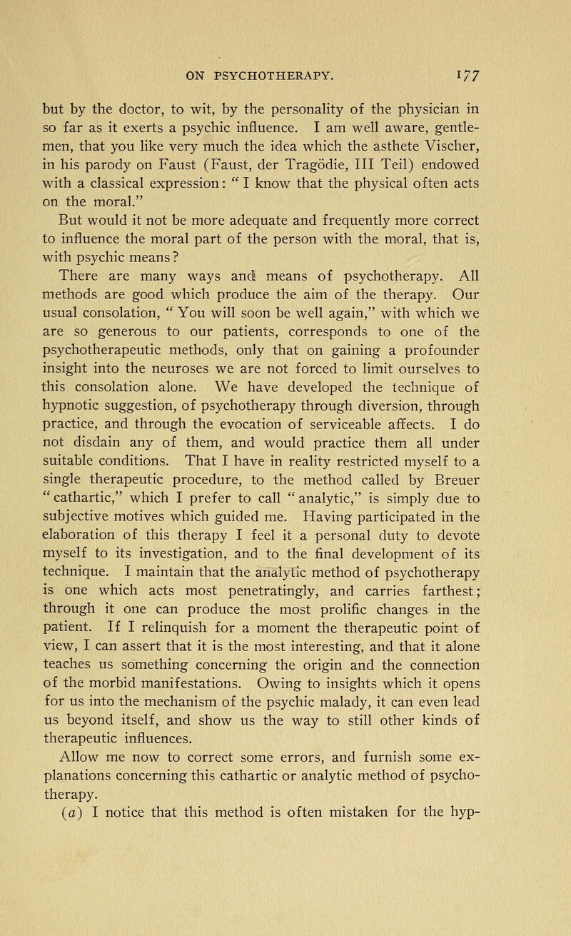 but by the doctor, to wit, by the personaHty of the physician in so far as it exerts a psychic influence. I am well aware, gentle- men, that you like very much the idea which the asthete Vischer, in his parody on Faust (Faust, der Tragodie, III Teil) endowed with a classical expression:  I know that the physical often acts on the moral. But would it not be more adequate and frequently more correct to influence the moral part of the person with the moral, that is, with psychic means ? There are many ways andi means of psychotherapy. All methods are good which produce the aim of the therapy. Our usual consolation,  You will soon be well again, with which we are so generous to our patients, corresponds to one of the psychotherapeutic methods, only that on gaining a profounder insight into the neuroses we are not forced to limit ourselves to this consolation alone. We have developed the technique of hypnotic suggestion, of psychotherapy through diversion, through practice, and through the evocation of serviceable affects. I do not disdain any of them, and would practice them all under suitable conditions. That I have in reality restricted myself to a single therapeutic procedure, to the method called by Breuer  cathartic, which I prefer to call  analytic, is simply due to subjective motives which guided me. Having participated in the elaboration of this therapy I feel it a personal duty to devote myself to its investigation, and to the final development of its technique. I maintain that the analytic method of psychotherapy is one which acts most penetratingly, and carries farthest; through it one can produce the most prolific changes in the patient. If I relinquish for a moment the therapeutic point of view, I can assert that it is the most interesting, and that it alone teaches us something concerning the origin and the connection of the morbid manifestations. Owing to insights which it opens for us into the mechanism of the psychic malady, it can even lead us beyond itself, and show us the way to still other kinds of therapeutic influences. Allow me now to correct some errors, and furnish some ex- planations concerning this cathartic or analytic method of psycho- therapy. (a) I notice that this method is often mistaken for the hyp-