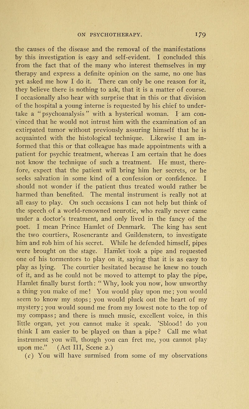 the causes of the disease and the removal of the manifestations by this investigation is easy and self-evident. I concluded this from the fact that of the many who interest themselves in my therapy and express a definite opinion on the same, no one has yet asked me how I do it. There can only be one reason for it, they believe there is nothing to ask, that it is a matter of course. I occasionally also hear with surprise that in this or that division of the hospital a young interne is requested by his chief to under- take a  psychoanalysis  with a hysterical woman. I am con- vinced that he would not intrust him with the examination of an extirpated tumor without previously assuring himself that he is acquainted with the histological technique. Likewise I am in- formed that this or that colleague has made appointments with a patient for psychic treatment, whereas I am certain that he does not know the technique of such a treatment. He must, there- fore, expect that the patient will bring him her secrets, or he seeks salvation in some kind of a confession or confidence. I should not wonder if the patient thus treated would rather be harmed than benefited. The mental instrument is really not at all easy to play. On such occasions I can not help but think of the speech of a world-renowned neurotic, who really never came under a doctor's treatment, and only lived in the fancy of the poet. I mean Prince Hamlet of Denmark. The king has sent the two courtiers, Rosencrantz and Guildenstern, to investigate him and rob him of his secret. While he defended himself, pipes were brought on the stage. Hamlet took a pipe and requested one of his tormentors to play on it, saying that it is as easy to play as lying. The courtier hesitated because he knew no touch of it, and as he could not be moved to attempt to play the pipe, Hamlet finally burst forth:  Why, look you now, how unworthy a thing you make of me! You would play upon me; you would seem to know my stops; you would pluck out the heart of my mystery; you would sound me from my lowest note to the top of my compass; and there is much music, excellent voice, in this little organ, yet you cannot make it speak. 'Sblood! do you think I am easier to be played on than a pipe? Call me what instrument you will, though you can fret me, you cannot play upon me. (Act III, Scene 2.) (c) You will have surmised from some of my observations