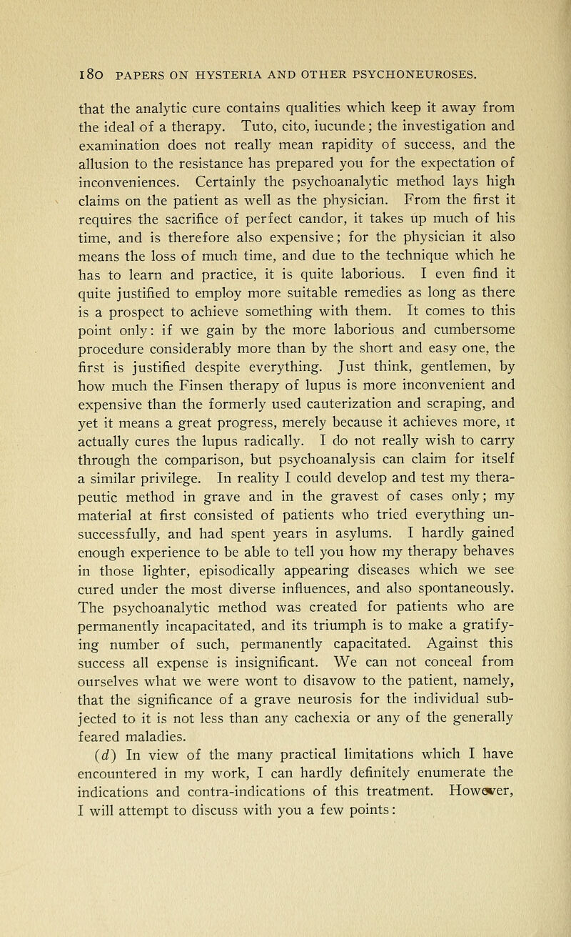 that the analytic cure contains quahties which keep it away from the ideal of a therapy. Tuto, cito, iucunde; the investigation and examination does not really mean rapidity of success, and the allusion to the resistance has prepared you for the expectation of inconveniences. Certainly the psychoanalytic method lays high claims on the patient as well as the physician. From the first it requires the sacrifice of perfect candor, it takes up much of his time, and is therefore also expensive; for the physician it also means the loss of much time, and due to the technique which he has to learn and practice, it is quite laborious. I even find it quite justified to employ more suitable remedies as long as there is a prospect to achieve something with them. It comes to this point only: if we gain by the more laborious and cumbersome procedure considerably more than by the short and easy one, the first is justified despite everything. Just think, gentlemen, by how much the Finsen therapy of lupus is more inconvenient and expensive than the formerly used cauterization and scraping, and yet it means a great progress, merely because it achieves more, it actually cures the lupus radically. I do not really wish to carry through the comparison, but psychoanalysis can claim for itself a similar privilege. In reality I could develop and test my thera- peutic method in grave and in the gravest of cases only; my material at first consisted of patients who tried everything un- successfully, and had spent years in asylums. I hardly gained enough experience to be able to tell you how my therapy behaves in those lighter, episodically appearing diseases which we see cured under the most diverse influences, and also spontaneously. The psychoanalytic method was created for patients who are permanently incapacitated, and its triumph is to make a gratify- ing number of such, permanently capacitated. Against this success all expense is insignificant. We can not conceal from ourselves what we were wont to disavow to the patient, namely, that the significance of a grave neurosis for the individual sub- jected to it is not less than any cachexia or any of the generally feared maladies. (d) In view of the many practical limitations which I have encountered in my work, I can hardly definitely enumerate the indications and contra-indications of this treatment. Howewer, I will attempt to discuss with you a few points: