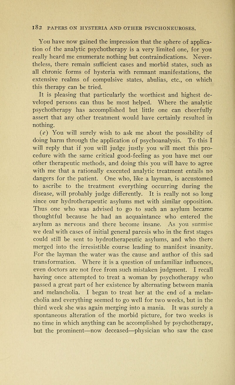 You have now gained the impression that the sphere of appHca- tion of the analytic psychotherapy is a very Hmited one, for you really heard me enumerate nothing but contraindications. Never- theless, there remain sufficient cases and morbid states, such as all chronic forms of hysteria with remnant manifestations, the extensive realms of compulsive states, abulias, etc., on which this therapy can be tried. It is pleasing that particularly the worthiest and highest de- veloped persons can thus be most helped. Where the analytic psychotherapy has accomplished but little one can cheerfully assert that any other treatment would have certainly resulted in nothing. {e) You will surely wish to ask me about the possibility of doing harm through the application of psychoanalysis. To this I will reply that if you will judge justly you will meet this pro- cedure with the same critical good-feeling as you have met our other therapeutic methods, and doing this you will have to agree with me that a rationally executed analytic treatment entails no dangers for the patient. One who, like a layman, is accustomed to ascribe to the treatment everything occurring during the disease, will probably judge differently. It is really not so long since our hydrotherapeutic asylums met with similar opposition. Thus one who was advised to go to such an asylum became thoughtful because he had an acquaintance who entered the asylum as nervous and there become insane. As you surmise we deal with cases of initial general paresis who in the first stages could still be sent to hydrotherapeutic asylums, and who there merged into the irresistible course leading to manifest insanity. For the layman the water was the cause and author of this sad transformation. Where it is a question of unfamiliar influences, even doctors are not free from such mistaken judgment. I recall having once attempted to treat a woman by psychotherapy who passed a great part of her existence by alternating between mania and melancholia. I began to treat her at the end of a melan- cholia and everything seemed to go well for two weeks, but in the third week she was again merging into a mania. It was surely a spontaneous alteration of the morbid picture, for two weeks is no time in which anything can be accomplished by psychotherapy, but the prominent—now deceased—physician who saw the case