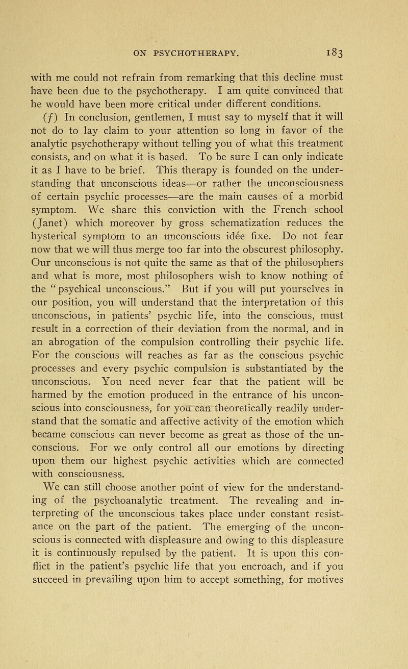 with me could not refrain from remarking that this decline must have been due to the psychotherapy. I am quite convinced that he would have been more critical under different conditions. (/) In conclusion, gentlemen, I must say to myself that it will not do to lay claim to your attention so long in favor of the analytic psychotherapy without telling you of what this treatment consists, and on what it is based. To be sure I can only indicate it as I have to be brief. This therapy is founded on the under- standing that unconscious ideas—or rather the unconsciousness of certain psychic processes—are the main causes of a morbid symptom. We share this conviction with the French school (Janet) which moreover by gross schematization reduces the hysterical symptom to an unconscious idee fixe. Do not fear now that we will thus merge too far into the obscurest philosophy. Our unconscious is not quite the same as that of the philosophers and what is more, most philosophers wish to know nothing of the psychical unconscious. But if you will put yourselves in our position, you will understand that the interpretation of this unconscious, in patients' psychic life, into the conscious, must result in a correction of their deviation from the normal, and in an abrogation of the compulsion controlling their psychic life. For the conscious will reaches as far as the conscious psychic processes and every psychic compulsion is substantiated by the unconscious. You need never fear that the patient will be harmed by the emotion produced in the entrance of his uncon- scious into consciousness, for you can theoretically readily under- stand that the somatic and affective activity of the emotion which became conscious can never become as great as those of the un- conscious. For we only control all our emotions by directing upon them our highest psychic activities which are connected with consciousness. We can still choose another point of view for the understand- ing of the psychoanalytic treatment. The revealing and in- terpreting of the unconscious takes place under constant resist- ance on the part of the patient. The emerging of the uncon- scious is connected with displeasure and owing to this displeasure it is continuously repulsed by the patient. It is upon this con- flict in the patient's psychic life that you encroach, and if you succeed in prevailing upon him to accept something, for motives