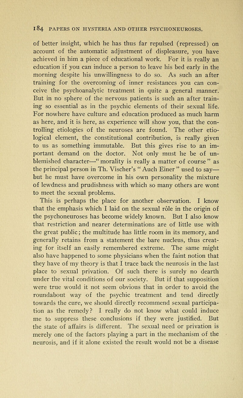 of better insight, which he has thus far repulsed (repressed) on account of the automatic adjustment of displeasure, you have achieved in him a piece of educational work. For it is really an education if you can induce a person to leave his bed early in the morning despite his unwillingness to do so. As such an after training for the overcoming of inner resistances you can con- ceive the psychoanalytic treatment in quite a general manner. But in no sphere of the nervous patients is such an after train- ing so essential as in the psychic elements of their sexual life. For nowhere have culture and education produced as much harm as here, and it is here, as experience will show you, that the con- trolling etiologies of the neuroses are found. The other etio- logical element, the constitutional contribution, is really given to us as something immutable. But this gives rise to an im- portant demand on the doctor. Not only must he be of un- blemished character— morality is really a matter of course  as the principal person in Th, Vischer's  Auch Finer  used to say— but he must have overcome in his own personality the mixture of lewdness and prudishness with which so many others are wont to meet the sexual problems. This is perhaps the place for another observation. I know that the emphasis which I laid on the sexual role in the origin of the psychoneuroses has become widely known. But I also know that restriction and nearer determinations are of little use with the great public; the multitude has little room in its memory, and generally retains from a statement the bare nucleus, thus creat- ing for itself an easily remembered extreme. The same might also have happened to some physicians when the faint notion that they have of my theory is that I trace back the neurosis in the last place to sexual privation. Of such there is surely no dearth under the vital conditions of our society. But if that supposition were true would it not seem obvious that in order to avoid the roundabout way of the psychic treatment and tend directly towards the cure, we should directly recommend sexual participa- tion as the remedy? I really do not know what could induce me to suppress these conclusions if they were justified. But the state of affairs is different. The sexual need or privation is merely one of the factors playing a part in the mechanism of the neurosis, and if it alone existed the result would not be a disease