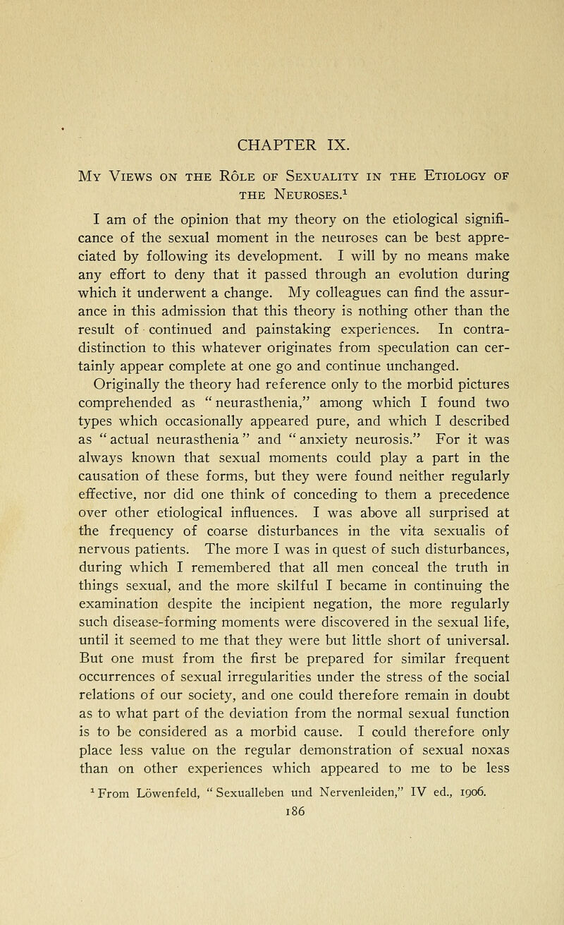 CHAPTER IX. My Views on the Role of Sexuality in the Etiology of THE Neuroses.^ I am of the opinion that my theory on the etiological signifi- cance of the sexual moment in the neuroses can be best appre- ciated by following its development. I will by no means make any effort to deny that it passed through an evolution during which it underwent a change. My colleagues can find the assur- ance in this admission that this theory is nothing other than the result of continued and painstaking experiences. In contra- distinction to this whatever originates from speculation can cer- tainly appear complete at one go and continue unchanged. Originally the theory had reference only to the morbid pictures comprehended as  neurasthenia, among which I found two types which occasionally appeared pure, and which I described as  actual neurasthenia  and  anxiety neurosis. For it was always known that sexual moments could play a part in the causation of these forms, but they were found neither regularly effective, nor did one think of conceding to them a precedence over other etiological influences. I was above all surprised at the frequency of coarse disturbances in the vita sexualis of nervous patients. The more I was in quest of such disturbances, during which I remembered that all men conceal the truth in things sexual, and the more skilful I became in continuing the examination despite the incipient negation, the more regularly such disease-forming moments were discovered in the sexual life, until it seemed to me that they were but little short of universal. But one must from the first be prepared for similar frequent occurrences of sexual irregularities under the stress of the social relations of our society, and one could therefore remain in doubt as to what part of the deviation from the normal sexual function is to be considered as a morbid cause. I could therefore only place less value on the regular demonstration of sexual noxas than on other experiences which appeared to me to be less ^ From Lowenfeld,  Sexualleben und Nervenleiden, IV ed., 1906.