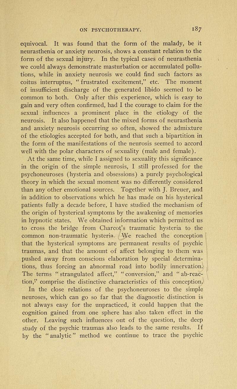 equivocal. It was found that the form of the malady, be it neurasthenia or anxiety neurosis, shows a constant relation to the form of the sexual injury. In the typical cases of neurasthenia we could always demonstrate masturbation or accumulated pollu- tions, while in anxiety neurosis we could find such factors as coitus interruptus,  frustrated excitement, etc. The moment of insufficient discharge of the generated libido seemed to be common to both. Only after this experience, which is easy to gain and very often confirmed, had I the courage to claim for the sexual influences a prominent place in the etiology of the neurosis. It also happened that the mixed forms of neurasthenia and anxiety neurosis occurring so often, showed the admixture of the etiologies accepted for both, and that such a bipartition in the form of the manifestations of the neurosis seemed to accord well with the polar characters of sexuality (male and female). At the same time, while I assigned to sexuality this significance in the origin of the simple neurosis, I still professed for the psychoneuroses (hysteria and obsessions) a purely psychological theory in which the sexual moment was no differently considered than any other emotional sources. Together with J. Breuer, and in addition to observations which he has made on his hysterical patients fully a decade before, I have studied the mechanism of the origin of hysterical symptoms by the awakening of memories in hypnotic states. We obtained information which permitted us to cross the bridge from Charcot's traumatic hysteria to the common non-traumatic hysteria, ; We reached the conception I that the hysterical symptoms are permanent results of psychic <. traumas, and that the amount of affect belonging to them was ! pushed away from conscious elaboration by special determina- { tions, thus forcing an abnormal road into bodily innervation). | The terms  strangulated affect,  conversion, and  ab-reac- ' tion, comprise the distinctive characteristics of this conception. In the close relations of the psychoneuroses to the simple neuroses, which can go so far that the diagnostic distinction is not always easy for the unpracticed, it could happen that the cognition gained from one sphere has also taken effect in the other. Leaving such influences out of the question, the deep study of the psychic traumas also leads to the same results. If by the analytic method we continue to trace the psychic