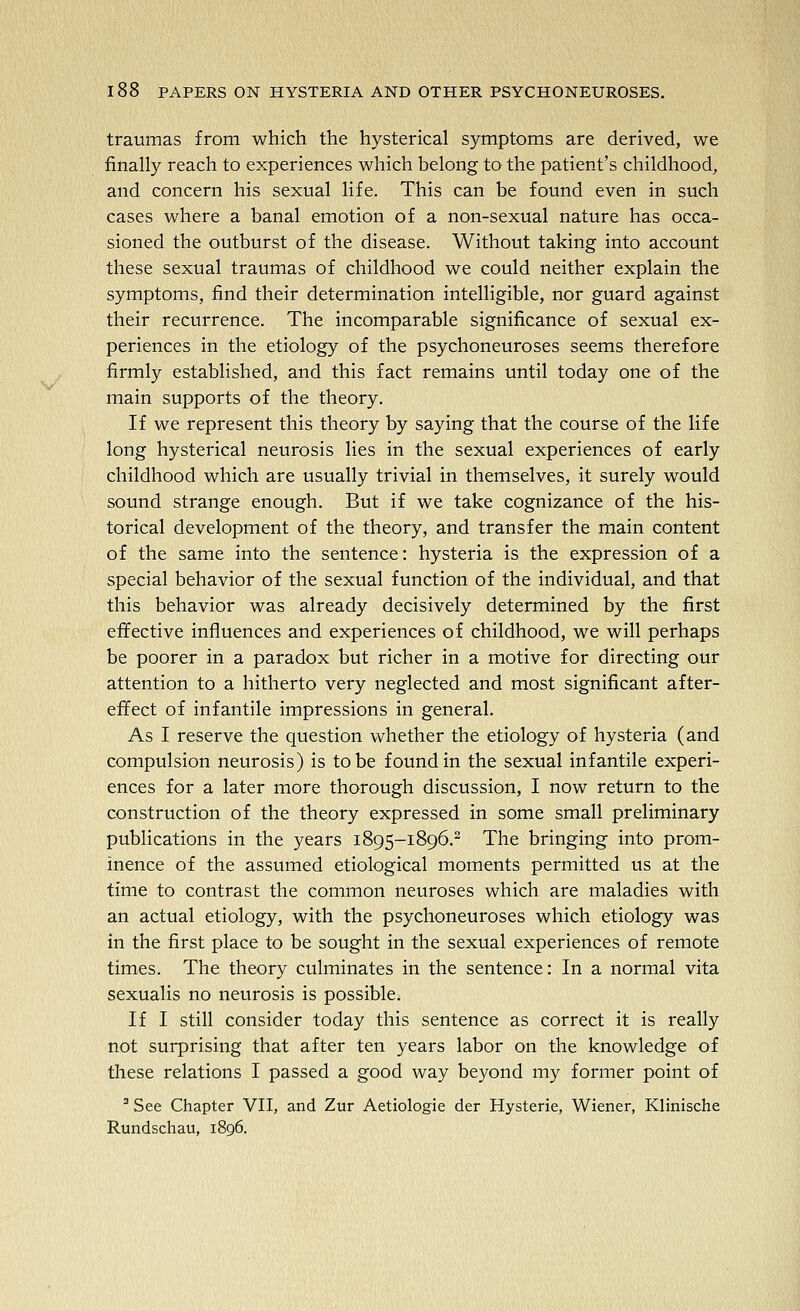 traumas from which the hysterical symptoms are derived, we finally reach to experiences which belong to the patient's childhood, and concern his sexual life. This can be found even in such cases where a banal emotion of a non-sexual nature has occa- sioned the outburst of the disease. Without taking into account these sexual traumas of childhood we could neither explain the symptoms, find their determination intelligible, nor guard against their recurrence. The incomparable significance of sexual ex- periences in the etiology of the psychoneuroses seems therefore firmly established, and this fact remains until today one of the main supports of the theory. If we represent this theory by saying that the course of the life long hysterical neurosis lies in the sexual experiences of early childhood which are usually trivial in themselves, it surely would sound strange enough. But if we take cognizance of the his- torical development of the theory, and transfer the main content of the same into the sentence: hysteria is the expression of a special behavior of the sexual function of the individual, and that this behavior was already decisively determined by the first effective influences and experiences of childhood, we will perhaps be poorer in a paradox but richer in a motive for directing our attention to a hitherto very neglected and most significant after- effect of infantile impressions in general. As I reserve the question whether the etiology of hysteria (and compulsion neurosis) is to be found in the sexual infantile experi- ences for a later more thorough discussion, I now return to the construction of the theory expressed in some small preliminary publications in the years 1895-1896.^ The bringing into prom- inence of the assumed etiological moments permitted us at the time to contrast the common neuroses which are maladies with an actual etiology, with the psychoneuroses which etiology was in the first place to be sought in the sexual experiences of remote times. The theory culminates in the sentence: In a normal vita sexualis no neurosis is possible. If I still consider today this sentence as correct it is really not surprising that after ten years labor on the knowledge of these relations I passed a good way beyond my former point of ^ See Chapter VII, and Zur Aetiologie der Hysterie, Wiener, Klinische Rundschau, 1896.