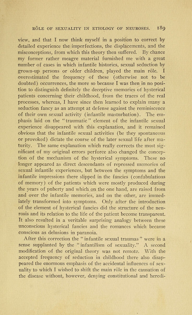 view, and that I now think myself in a position to correct by- detailed experience the imperfections, the displacements, and the misconceptions, from which this theory then suffered. By chance my former rather meagre material furnished me with a great number of cases in which infantile histories, sexual seduction by grown-up persons or older children, played the main role. I overestimated the frequency of these (otherwise not to be doubted) occurrences, the more so because I was then in no posi- tion to distinguish definitely the deceptive memories of hysterical patients concerning their childhood, from the traces of the real processes, whereas, I have since then learned to explain many a seduction fancy as an attempt at defense against the reminiscence of their own sexual activity (infantile masturbation). The em- phasis laid on the traumatic element of the infantile sexual experience disappeared with this explanation, and it remained obvious that the infantile sexual activities (be they spontaneous or provoked) dictate the course of the later sexual life after ma- turity. The same explanation which really corrects the most sig- nificant of my original errors perforce also changed the concep- tion of the mechanism of the hysterical symptoms. These no longer appeared as direct descendants of repressed memories of sexual infantile experiences, but between the symptoms and the infantile impressions there slipped in the fancies (confabulations of memory) of the patients which were mostly produced during the years of puberty and which on the one hand, are raised from and over the infantile memories, and on the other, are immed- iately transformed into symptoms. Only after the introduction of the element of hysterical fancies did the structure of the neu- rosis and its relation to the life of the patient become transparent. It also resulted in a veritable surprising analogy between these unconscious hysterical fancies and the romances which became conscious as delusions in paranoia. After this correction the  infantile sexual traumas  were in a sense supplanted by the  infantilism of sexuality. A second modification of the original theory was not remote. With the accepted frequency of seduction in childhood there also disap- peared the enormous emphasis of the accidental influences of sex- uality to which I wished to shift the main role in the causation of the disease without, however, denying constitutional and heredi-