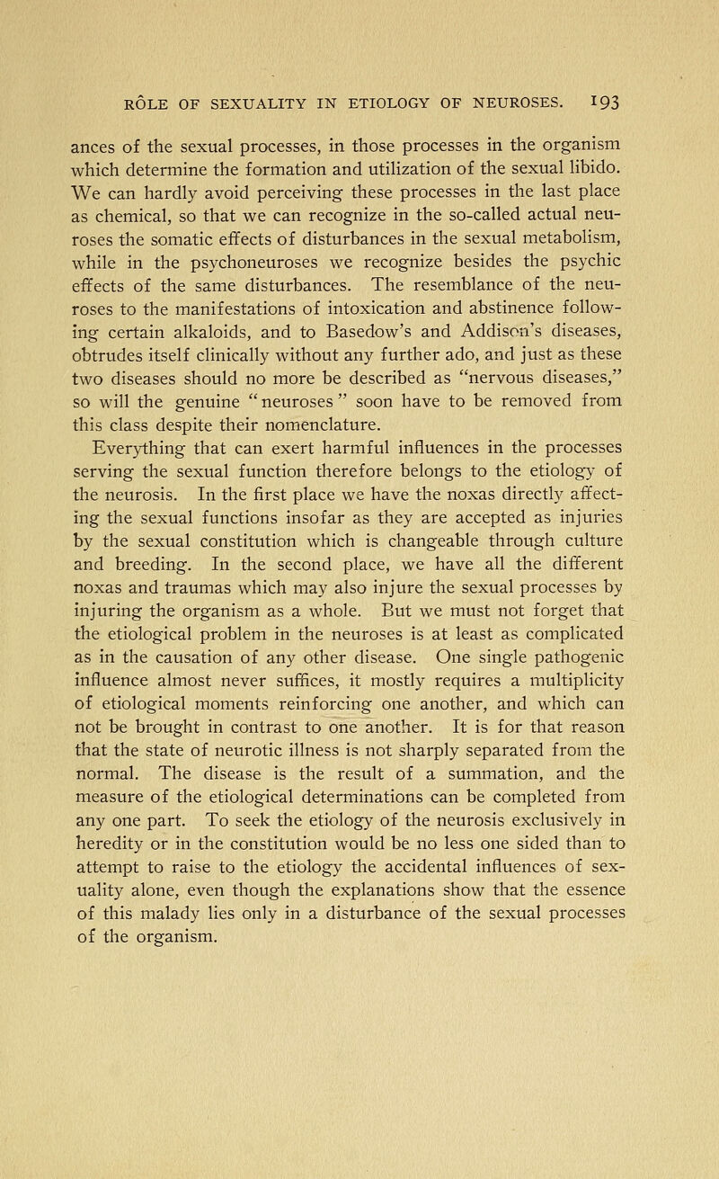 ances of the sexual processes, in those processes in the organism which determine the formation and utilization of the sexual libido. We can hardly avoid perceiving these processes in the last place as chemical, so that we can recognize in the so-called actual neu- roses the somatic effects of disturbances in the sexual metabolism, while in the psychoneuroses we recognize besides the psychic effects of the same disturbances. The resemblance of the neu- roses to the manifestations of intoxication and abstinence follow- ing certain alkaloids, and to Basedow's and Addison's diseases, obtrudes itself clinically without any further ado, and just as these two diseases should no more be described as nervous diseases, so will the genuine  neuroses  soon have to be removed from this class despite their nomenclature. Everything that can exert harmful influences in the processes serving the sexual function therefore belongs to the etiology of the neurosis. In the first place we have the noxas directly affect- ing the sexual functions insofar as they are accepted as injuries by the sexual constitution which is changeable through culture and breeding. In the second place, we have all the different noxas and traumas which may also injure the sexual processes by injuring the organism as a whole. But we must not forget that the etiological problem in the neuroses is at least as complicated as in the causation of any other disease. One single pathogenic influence almost never suffices, it mostly requires a multiplicity of etiological moments reinforcing one another, and which can not be brought in contrast to one another. It is for that reason that the state of neurotic illness is not sharply separated from the normal. The disease is the result of a summation, and the measure of the etiological determinations can be completed from any one part. To seek the etiology of the neurosis exclusively in heredity or in the constitution would be no less one sided than to attempt to raise to the etiology the accidental influences of sex- uality alone, even though the explanations show that the essence of this malady lies only in a disturbance of the sexual processes of the organism.