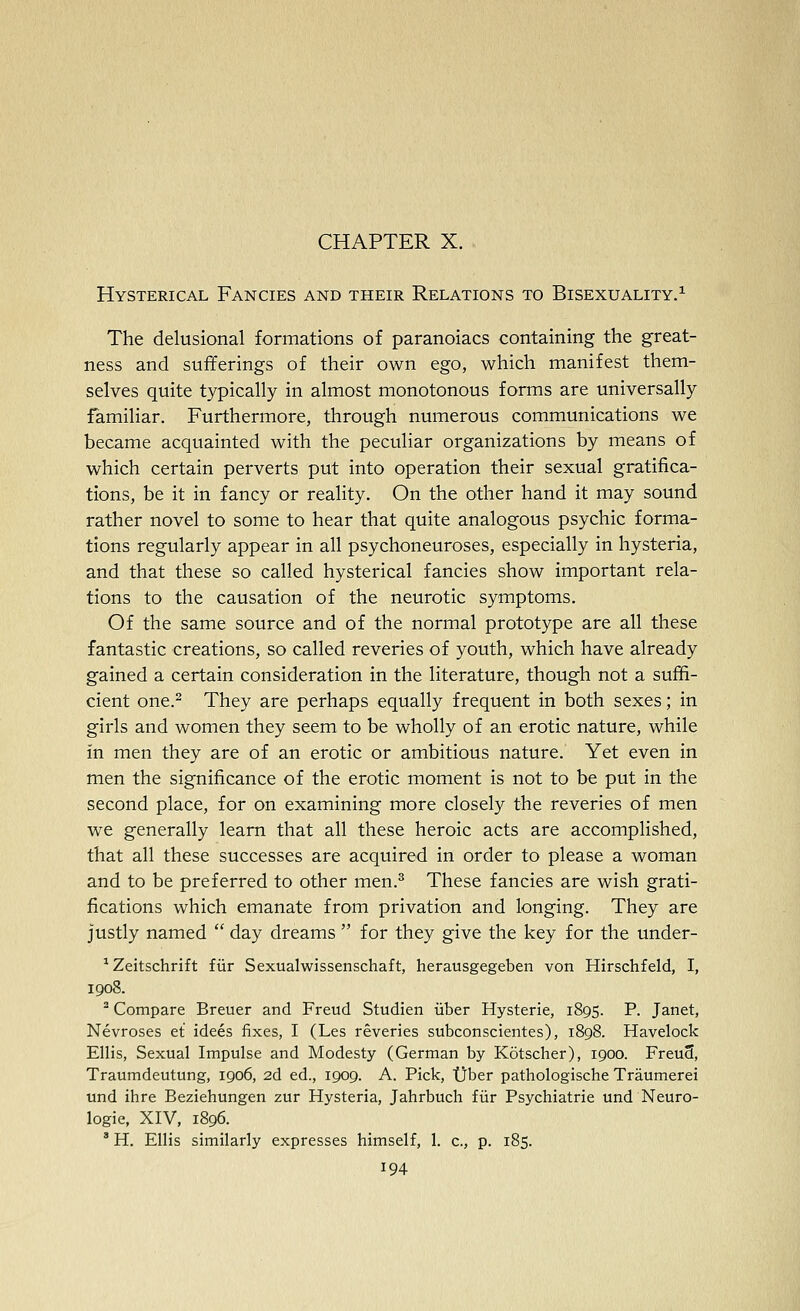 CHAPTER X. Hysterical Fancies and their Relations to Bisexuality.^ The delusional formations of paranoiacs containing the great- ness and sufferings of their own ego, which manifest them- selves quite typically in almost monotonous forms are universally familiar. Furthermore, through numerous communications we became acquainted with the peculiar organizations by means of which certain perverts put into operation their sexual gratifica- tions, be it in fancy or reality. On the other hand it may sound rather novel to some to hear that quite analogous psychic forma- tions regularly appear in all psychoneuroses, especially in hysteria, and that these so called hysterical fancies show important rela- tions to the causation of the neurotic symptoms. Of the same source and of the normal prototype are all these fantastic creations, so called reveries of youth, which have already gained a certain consideration in the literature, though not a suffi- cient one.^ They are perhaps equally frequent in both sexes; in girls and women they seem to be wholly of an erotic nature, while in men they are of an erotic or ambitious nature. Yet even in men the significance of the erotic moment is not to be put in the second place, for on examining more closely the reveries of men we generally learn that all these heroic acts are accomplished, that all these successes are acquired in order to please a woman and to be preferred to other men.^ These fancies are wish grati- fications which emanate from privation and longing. They are justly named  day dreams  for they give the key for the under- ^Zeitschrift fiir Sexualwissenschaft, herausgegeben von Hirschfeld, I, 1908. ^ Compare Breuer and Freud Studien iiber Hysterie, 1895. P. Janet, Nevroses et idees fixes, I (Les reveries subconscientes), 1898. Havelock Ellis, Sexual Impulse and Modesty (German by Kotscher), 1900. FreuS, Traumdeutung, 1906, 2d ed., 1909. A. Pick, tjber pathologische Traumerei und ihre Beziehungen zur Hysteria, Jahrbuch fiir Psychiatric und Neuro- logic, XIV, 1896. ' H. Ellis similarly expresses himself, 1. c, p. 185.