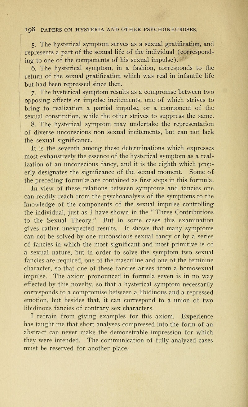 5. The hysterical symptom serves as a sexual gratification, and represents a part of the sexual life of the individual (correspond- ing to one of the components of his sexual impulse). 6. The hysterical symptom, in a fashion, corresponds to the return of the sexual gratification which was real in infantile life but had been repressed since then. 7. The hysterical symptom results as a compromse between two opposing affects or impulse incitements, one of which strives to bring to realization a partial impulse, or a component of the sexual constitution, while the other strives to suppress the same. 8. The hysterical symptom may undertake the representation of diverse unconscious non sexual incitements, but can not lack the sexual significance. It is the seventh among these determinations which expresses most exhaustively the essence of the hysterical symptom as a real- ization of an unconscious fancy, and it is the eighth which prop- erly designates the significance of the sexual moment. Some of the preceding formulas are contained as first steps in this formula. In view of these relations between symptoms and fancies one can readily reach from the psychoanalysis of the symptoms to the knowledge of the components of the sexual impulse controlling the individual, just as I have shown in the  Three Contributions to the Sexual Theory. But in some cases this examination gives rather unexpected results. It shows that many symptoms can not be solved by one unconscious sexual fancy or by a series of fancies in which the most significant and most primitive is of a sexual nature, but in order to solve the symptom two sexual fancies are required, one of the masculine and one of the feminine character, so that one of these fancies arises from a homosexual impulse. The axiom pronounced in formula seven is in no way effected by this novelty, so that a hysterical symptom necessarily corresponds to a compromise between a libidinous and a repressed emotion, but besides that, it can correspond to a union of two libidinous fancies of contrary sex characters. I refrain from giving examples for this axiom. Experience has taught me that short analyses compressed into the form of an abstract can never make the demonstrable impression for which they were intended. The communication of fully analyzed cases must be reserved for another place.