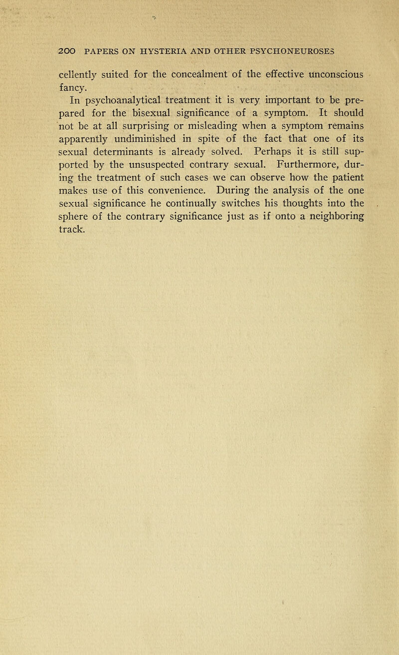 cellently suited for the concealment of the effective unconscious fancy. In psychoanalytical treatment it is very important to be pre- pared for the bisexual significance of a symptom. It should not be at all surprising or misleading when a symptom remains apparently undiminished in spite of the fact that one of its sexual determinants is already solved. Perhaps it is still sup- ported by the unsuspected contrary sexual. Furthermore, dur- ing the treatment of such cases we can observe how the patient makes use of this convenience. During the analysis of the one sexual significance he continually switches his thoughts into the sphere of the contrary significance just as if onto a neighboring track.