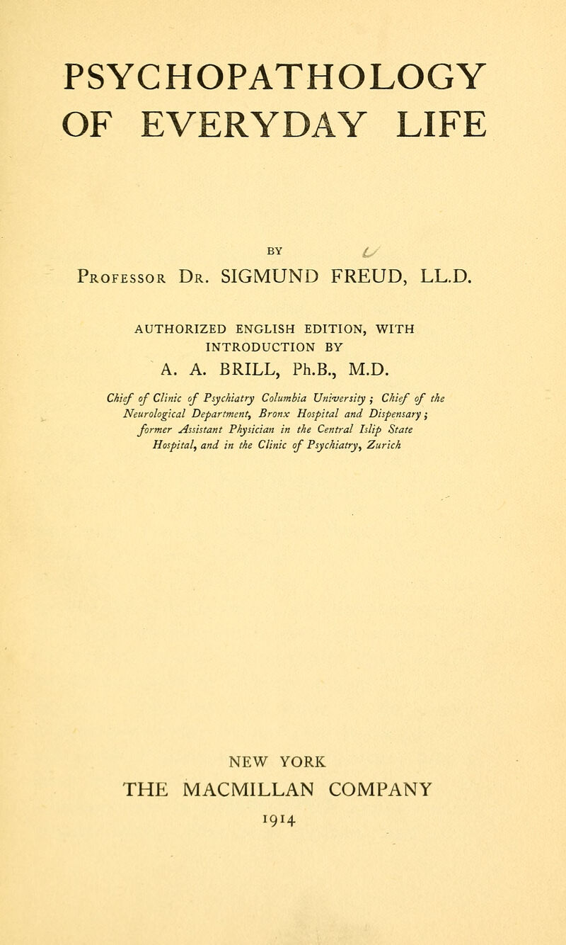 OF EVERYDAY LIFE BY U Professor Dr. SIGMUND FREUD, LL.D. AUTHORIZED ENGLISH EDITION, WITH INTRODUCTION BY A. A. BRILL, Ph.B., M.D. Chief of Clinic of Psychiatry Columbia University ; Chief of , Neurological Department, Bronx Hospital and Dispensary; former Assistant Physician in the Central Islip State Hospital, and in the Clinic of Psychiatry, Zurich NEW YORK THE MACMILLAN COMPANY 1914