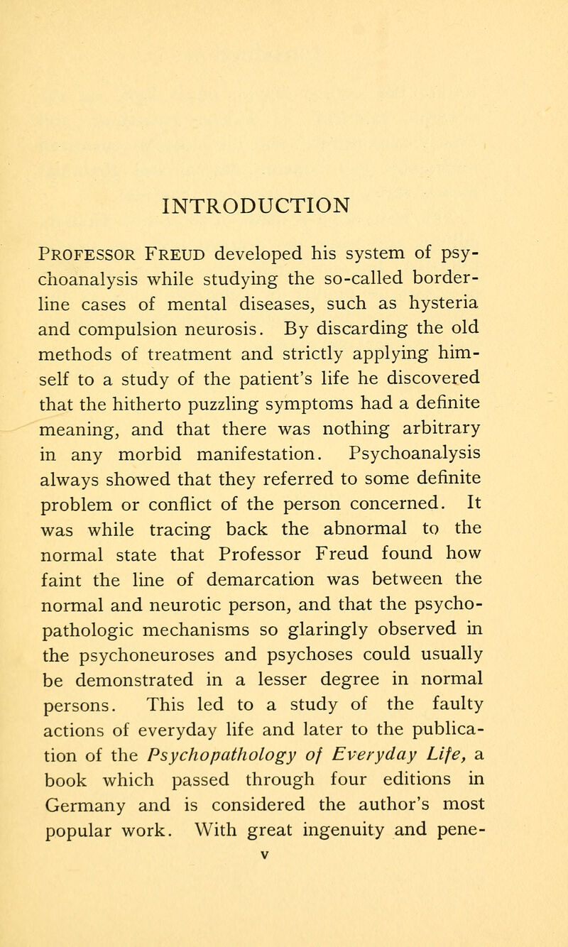 INTRODUCTION Professor Freud developed his system of psy- choanalysis while studying the so-called border- line cases of mental diseases, such as hysteria and compulsion neurosis. By discarding the old methods of treatment and strictly applying him- self to a study of the patient's life he discovered that the hitherto puzzling symptoms had a definite meaning, and that there was nothing arbitrary in any morbid manifestation. Psychoanalysis always showed that they referred to some definite problem or conflict of the person concerned. It was while tracing back the abnormal to the normal state that Professor Freud found how faint the line of demarcation was between the normal and neurotic person, and that the psycho- pathologic mechanisms so glaringly observed in the psychoneuroses and psychoses could usually be demonstrated in a lesser degree in normal persons. This led to a study of the faulty actions of everyday life and later to the publica- tion of the Psychopathology of Everyday Life, a book which passed through four editions in Germany and is considered the author's most popular work. With great ingenuity and pene-